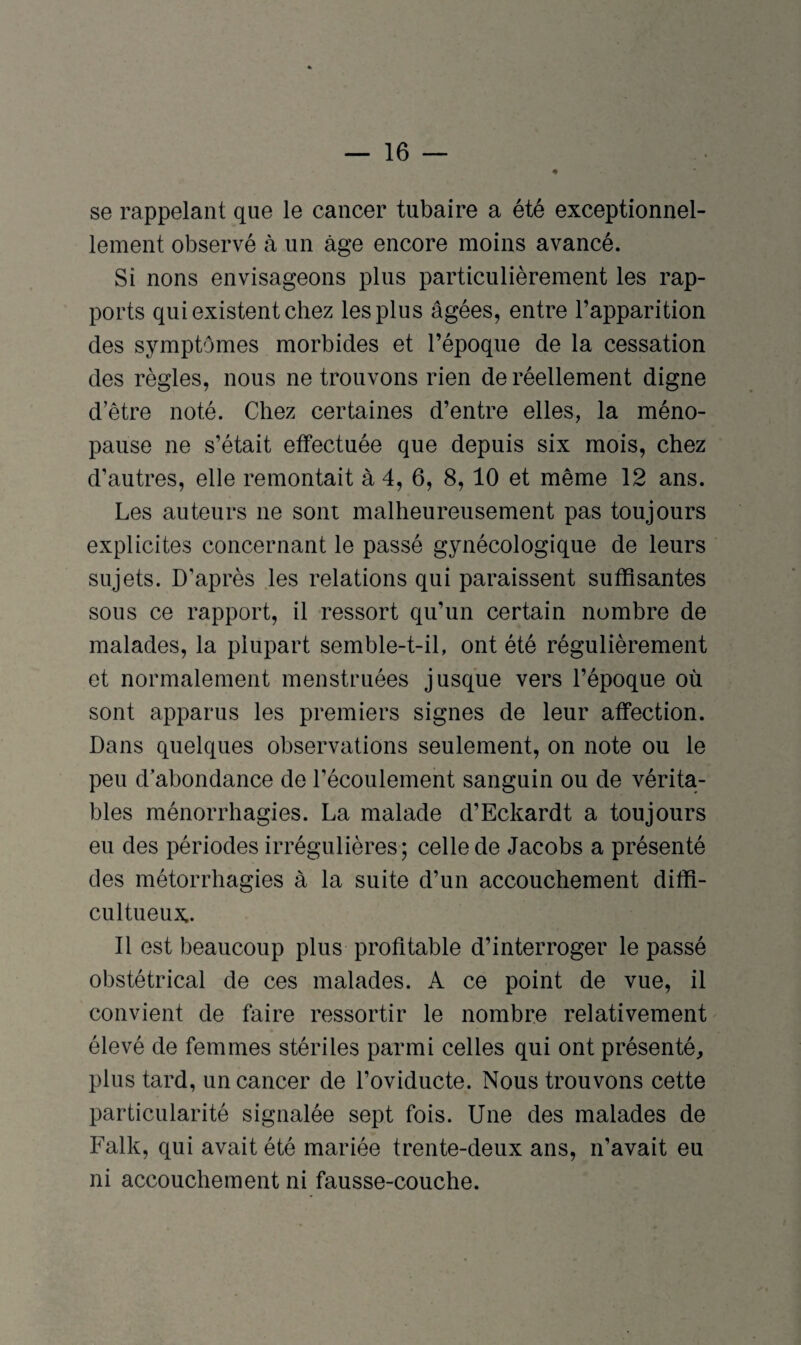 se rappelant que le cancer tubaire a été exceptionnel¬ lement observé à un âge encore moins avancé. Si nons envisageons plus particulièrement les rap¬ ports qui existent chez les plus âgées, entre l’apparition des symptômes morbides et l’époque de la cessation des règles, nous ne trouvons rien de réellement digne d’être noté. Chez certaines d’entre elles, la méno¬ pause ne s’était effectuée que depuis six mois, chez d’autres, elle remontait à 4, 6, 8, 10 et même 12 ans. Les auteurs ne sont malheureusement pas toujours explicites concernant le passé gynécologique de leurs sujets. D’après les relations qui paraissent suffisantes sous ce rapport, il ressort qu’un certain nombre de malades, la plupart semble-t-il, ont été régulièrement et normalement menstruées jusque vers l’époque où sont apparus les premiers signes de leur affection. Dans quelques observations seulement, on note ou le peu d’abondance de l’écoulement sanguin ou de vérita¬ bles raénorrhagies. La malade d’Eckardt a toujours eu des périodes irrégulières ; celle de Jacobs a présenté des métorrhagies à la suite d’un accouchement diffi- cultueux.. Il est beaucoup plus profitable d’interroger le passé obstétrical de ces malades. A ce point de vue, il convient de faire ressortir le nombre relativement élevé de femmes stériles parmi celles qui ont présenté, plus tard, un cancer de l’oviducte. Nous trouvons cette particularité signalée sept fois. Une des malades de Falk, qui avait été mariée trente-deux ans, n’avait eu ni accouchement ni fausse-couche.