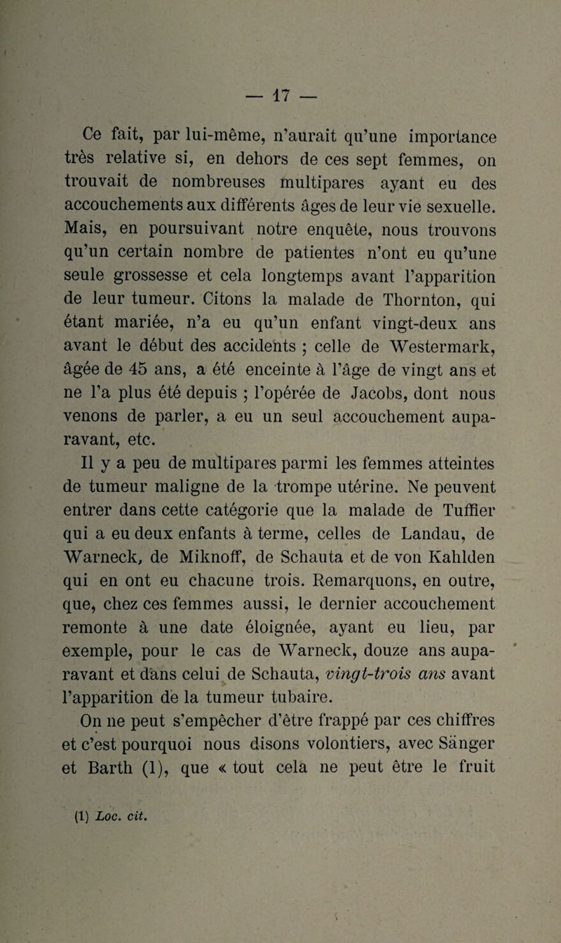 Ce fait, par lui-même, n’aurait qu’une importance très relative si, en dehors de ces sept femmes, on trouvait de nombreuses multipares ayant eu des accouchements aux différents âges de leur vie sexuelle. Mais, en poursuivant notre enquête, nous trouvons qu’un certain nombre de patientes n’ont eu qu’une seule grossesse et cela longtemps avant l’apparition de leur tumeur. Citons la malade de Thornton, qui étant mariée, n’a eu qu’un enfant vingt-deux ans avant le début des accidents ; celle de Westermark, âgée de 45 ans, a été enceinte à l’âge de vingt ans et ne l’a plus été depuis ; l’opérée de Jacobs, dont nous venons de parler, a eu un seul accouchement aupa¬ ravant, etc. Il y a peu de multipares parmi les femmes atteintes de tumeur maligne de la trompe utérine. Ne peuvent entrer dans cette catégorie que la malade de Tuffier qui a eu deux enfants à terme, celles de Landau, de Warneck, de Miknoff, de Schauta et de von Kahlden qui en ont eu chacune trois. Remarquons, en outre, que, chez ces femmes aussi, le dernier accouchement remonte à une date éloignée, ayant eu lieu, par exemple, pour le cas de Warneck, douze ans aupa¬ ravant et dans celui de Schauta, vingt-trois ans avant l’apparition de la tumeur tubaire. On ne peut s'empêcher d’être frappé par ces chiffres et c’est pourquoi nous disons volontiers, avec Sânger et Barth (1), que « tout cela ne peut être le fruit (1) Loc. cit.