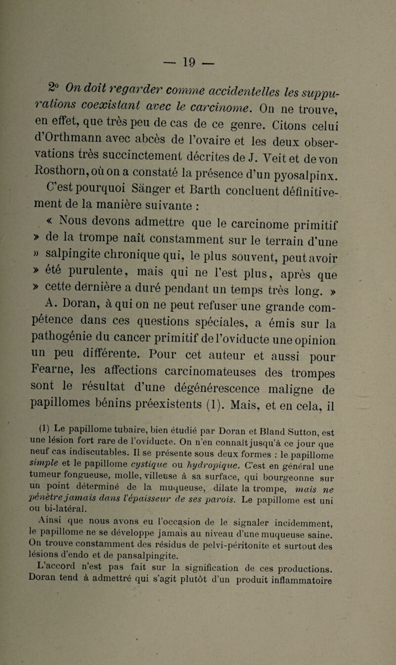 2° 0n doit regarder comme accidentelles les suppu- 7 allons coexistant avec le carcinome. On ne trouve, en effet, que très peu de cas de ce genre. Citons celui d Oithmann avec abcès de l’ovaire et les deux obser¬ vations très succinctement décrites de J. Yeit et de von Rosthoin, où on a constate la présence d’un pyosalpinx. C’est pourquoi Sànger et Barth concluent définitive¬ ment de la manière suivante : « Nous devons admettre que le carcinome primitif » de la trompe naît constamment sur le terrain d’une » salpingite chronique qui, le plus souvent, peut avoir » ete purulente, mais qui ne l’est plus, après que » cette dernière a duré pendant un temps très long. » A. Doran, à qui on ne peut refuser une grande com¬ pétence dans ces questions spéciales, a émis sur la pathogenie du cancer primitif del’oviducte une opinion un peu différente. Pour cet auteur et aussi pour Feaine, les affections carcinomateuses des trompes sont le résultat d’une dégénérescence maligne de papillomes bénins préexistents (1). Mais, et en cela, il (1) Le papillome tubaire, bien étudié par Doran et Blancl Sutton, est une lésion fort rare de l’oviducte. On n'en connaît jusqu’à ce jour que neuf cas indiscutables. Il se présente sous deux formes : le papillome simple et le papillome cystique ou hydropique. C’est en général une tumeur fongueuse, molle, villeuse à sa surface, qui bourgeonne sur un point déterminé de la muqueuse, dilate la trompe, mais ne pénètre jamais dans l'épaisseur de ses parois. Le papillome est uni ou bi-latéral. Ainsi que nous avons eu l’occasion de le signaler incidemment, le papillome ne se développe jamais au niveau d’une muqueuse saine. On trouve constamment des résidus de pelvi-péritonite et surtout des lésions d’endo et de pansalpingite. L’accord n’est pas fait sur la signification de ces productions. Doran tend à admettré qui s’agit plutôt d’un produit inflammatoire