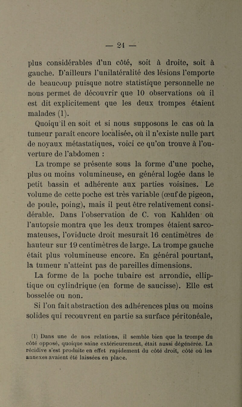 plus considérables d’un côté, soit à droite, soit à gauche. D’ailleurs l’unilatéralité des lésions l’emporte de beaucoup puisque notre statistique personnelle ne nous permet de découvrir que 10 observations où il est dit explicitement que les deux trompes étaient malades (1). Quoiqu'il en soit et si nous supposons le cas où la tumeur paraît encore localisée, où il n’existe nulle part de noyaux métastatiques, voici ce qu’on trouve à l’ou¬ verture de l’abdomen : La trompe se présente sous la forme d’une poche, plus ou moins volumineuse, en général logée dans le petit bassin et adhérente aux parties voisines. Le volume de cette poche est très variable (œuf de pigeon, de poule, poing), mais il peut être relativement consi¬ dérable. Dans l’observation de C. von Kahlden* où l’autopsie montra que les deux trompes étaient sarco¬ mateuses, l’oviducte droit mesurait 16 centimètres de hauteur sur 19 centimètres de large. La trompe gauche était plus volumineuse encore. En général pourtant, la tumeur n’atteint pas de pareilles dimensions. La forme de la poche tubaire est arrondie, ellip¬ tique ou cylindrique (en forme de saucisse). Elle est bosselée ou non. Si l’on fait abstraction des adhérences plus ou moins solides qui recouvrent en partie sa surface péritonéale, (l) Dans une de nos relations, il semble bien que la trompe du côté opposé, quoique saine extérieurement, était aussi dégénérée. La récidive s’est produite en effet rapidement du côté droit, côté où les annexes avaient été laissées en place.