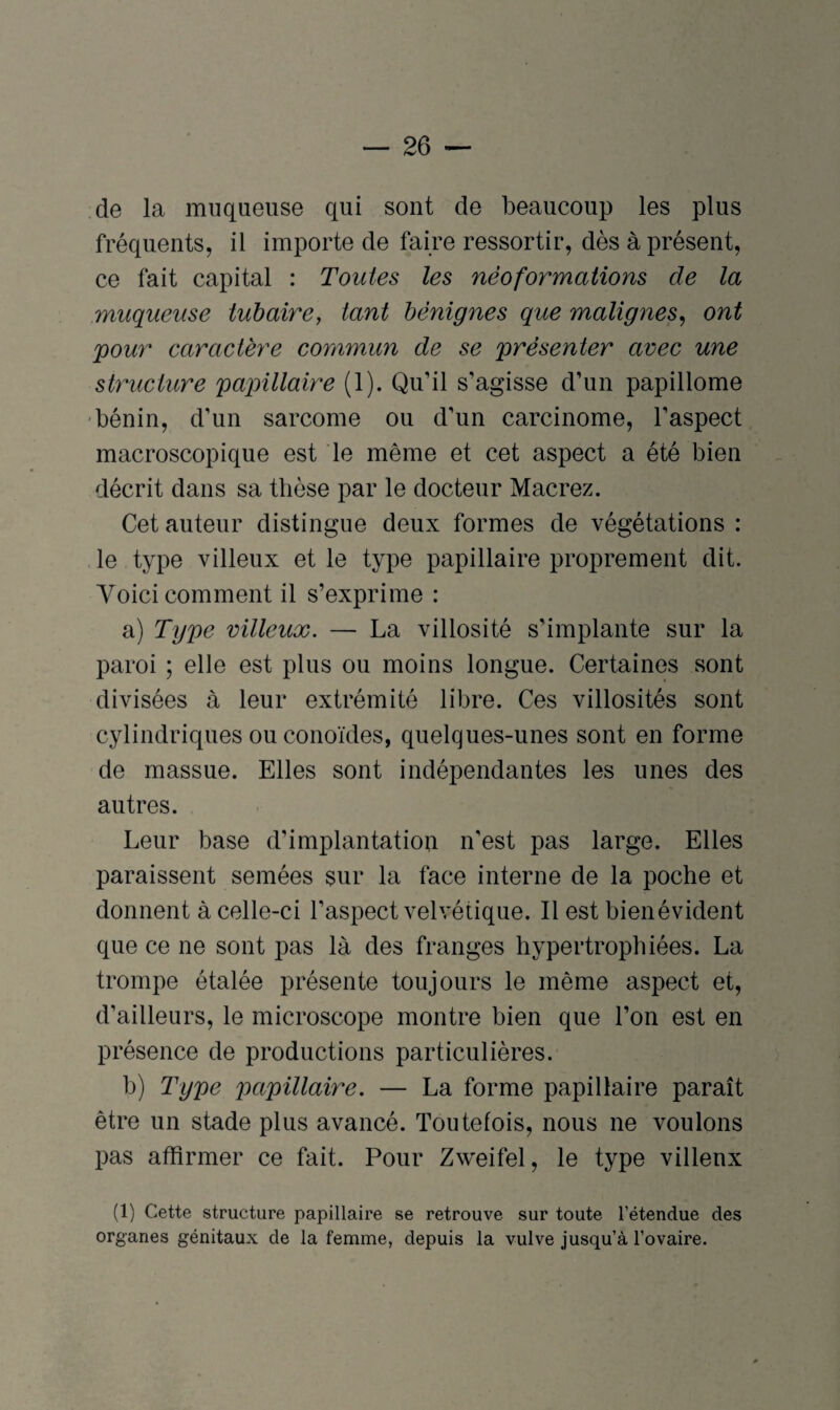 de la muqueuse qui sont de beaucoup les plus fréquents, il importe de faire ressortir, dès à présent, ce fait capital : Toutes les néoformations de la muqueuse tubaire, tant bénignes que malignes, ont pour caractère commun de se présenter avec une structure papillaire (1). Qu’il s’agisse d’un papillome bénin, d’un sarcome ou d’un carcinome, l’aspect macroscopique est le même et cet aspect a été bien décrit dans sa thèse par le docteur Macrez. Cet auteur distingue deux formes de végétations : le type villeux et le type papillaire proprement dit. Voici comment il s’exprime : a) Type villeux. — La villosité s’implante sur la paroi ; elle est plus ou moins longue. Certaines sont divisées à leur extrémité libre. Ces villosités sont cylindriques ouconoïdes, quelques-unes sont en forme de massue. Elles sont indépendantes les unes des autres. Leur base d’implantation n'est pas large. Elles paraissent semées sur la face interne de la poche et donnent à celle-ci l’aspect velvétique. Il est bienévident que ce ne sont pas là des franges hypertrophiées. La trompe étalée présente toujours le même aspect et, d’ailleurs, le microscope montre bien que l’on est en présence de productions particulières. b) Type papillaire. — La forme papillaire paraît être un stade plus avancé. Toutefois, nous ne voulons pas affirmer ce fait. Pour Zweifel, le type villeux (1) Cette structure papillaire se retrouve sur toute l’étendue des organes génitaux de la femme, depuis la vulve jusqu’à l’ovaire.