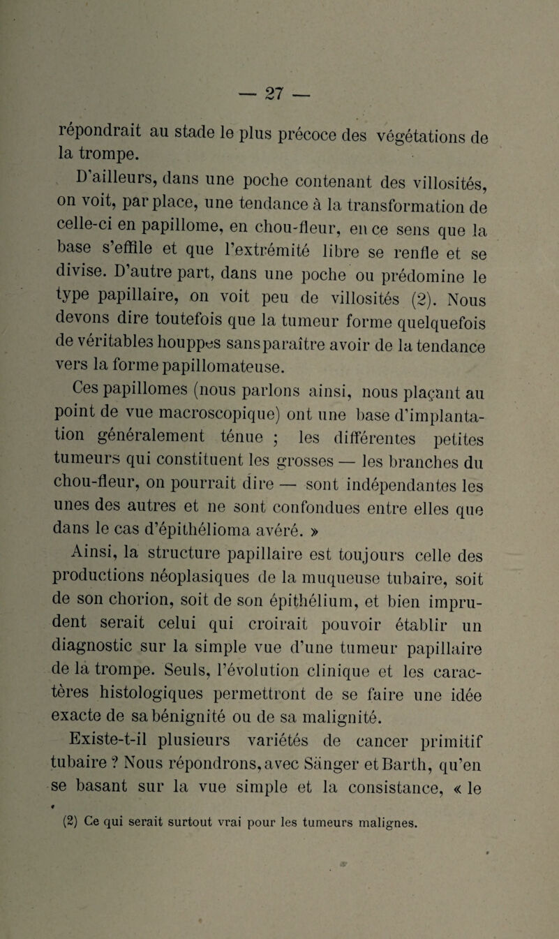 lépondrait au stade le plus précoce des végétations de la trompe. D’ailleurs, dans une poche contenant des villosités, on voit, par place, une tendance à la transformation de celle-ci en papillome, en chou-fleur, en ce sens que la base s’effile et que l’extrémité libre se renfle et se divise. D autre part, dans une poche ou prédomine le type papillaire, on voit peu de villosités (2). Nous devons dire toutefois que la tumeur forme quelquefois de véritables houppes sans paraître avoir de la tendance vers la forme papillomateuse. Ces papillomes (nous parlons ainsi, nous plaçant au point de vue macroscopique) ont une base d’implanta¬ tion généralement ténue ; les différentes petites tumeurs qui constituent les grosses — les branches du chou-fleur, on pourrait dire — sont indépendantes les unes des autres et ne sont confondues entre elles que dans le cas d’épithélioma avéré. » Ainsi, la structure papillaire est toujours celle des productions néoplasiques de la muqueuse tubaire, soit de son chorion, soit de son épithélium, et bien impru¬ dent serait celui qui croirait pouvoir établir un diagnostic sur la simple vue d’une tumeur papillaire de la trompe. Seuls, l’évolution clinique et les carac¬ tères histologiques permettront de se faire une idée exacte de sa bénignité ou de sa malignité. Existe-t-il plusieurs variétés de cancer primitif tubaire ? Nous répondrons, avec Sanger etBarth, qu’en se basant sur la vue simple et la consistance, « le * (2) Ce qui serait surtout vrai pour les tumeurs malignes.