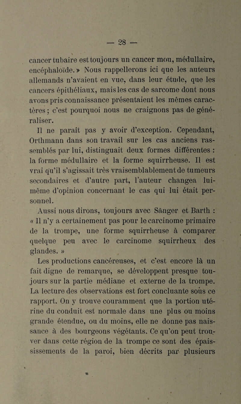 cancer tubaire est toujours un cancer mou, médullaire, encéphaloïde. » Nous rappellerons ici que les auteurs allemands n’avaient en vue, dans leur étude, que les cancers épithéliaux, mais les cas de sarcome dont nous avons pris connaissance présentaient les mêmes carac¬ tères ; c’est pourquoi nous ne craignons pas de géné¬ raliser. Il ne paraît pas y avoir d’exception. Cependant, Orthmann dans son travail sur les cas anciens ras¬ semblés par lui, distinguait deux formes différentes : la forme médullaire et la forme squirrheuse. Il est vrai qu’il s’agissait très vraisemblablement de tumeurs secondaires et d’autre part, l’auteur changea lui- même d’opinion concernant le cas qui lui était per¬ sonnel. Aussi nous dirons, toujours avec Sanger et Barth : « Il n’y a certainement pas pour le carcinome primaire de la trompe, une forme squirrheuse à comparer quelque peu avec le carcinome squirrheux des glandes. » Les productions cancéreuses, et c’est encore là un fait digne de remarque, se développent presque tou¬ jours sur la partie médiane et externe de la trompe. La lecture des observations est fort concluante soiis ce rapport. On y trouve couramment que la portion uté¬ rine du conduit est normale dans une plus ou moins grande étendue, ou du moins, elle ne donne pas nais¬ sance à des bourgeons végétants. Ce qu’on peut trou¬ ver dans cette région de la trompe ce sont des épais¬ sissements de la paroi, bien décrits par plusieurs