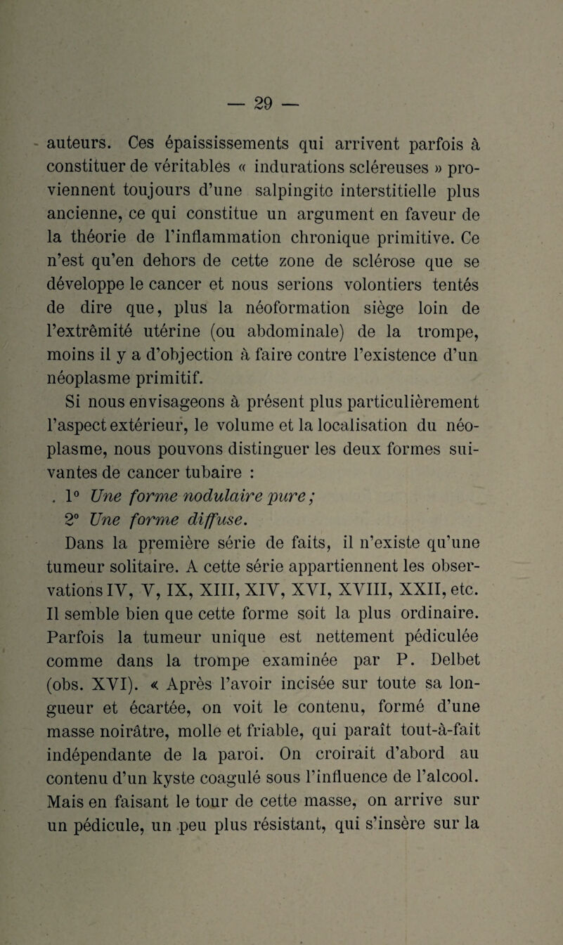 auteurs. Ces épaississements qui arrivent parfois à constituer de véritables « indurations scléreuses » pro¬ viennent toujours d’une salpingite interstitielle plus ancienne, ce qui constitue un argument en faveur de la théorie de l’inflammation chronique primitive. Ce n’est qu’en dehors de cette zone de sclérose que se développe le cancer et nous serions volontiers tentés de dire que, plus la néoformation siège loin de l’extrémité utérine (ou abdominale) de la trompe, moins il y a d’objection à faire contre l’existence d’un néoplasme primitif. Si nous envisageons à présent plus particulièrement l’aspect extérieur, le volume et la localisation du néo¬ plasme, nous pouvons distinguer les deux formes sui¬ vantes de cancer tubaire : . 1° Une forme nodulaire pure ; 2° Une forme diffuse. Dans la première série de faits, il n’existe qu’une tumeur solitaire. A cette série appartiennent les obser¬ vations IV, V, IX, XIII, XIV, XVI, XVIII, XXII, etc. Il semble bien que cette forme soit la plus ordinaire. Parfois la tumeur unique est nettement pédiculée comme dans la trompe examinée par P. Delbet (obs. XVI). « Après l’avoir incisée sur toute sa lon¬ gueur et écartée, on voit le contenu, formé d’une masse noirâtre, molle et friable, qui paraît tout-à-fait indépendante de la paroi. On croirait d’abord au contenu d’un kyste coagulé sous l’influence de l’alcool. Mais en faisant le tour de cette masse, on arrive sur un pédicule, un peu plus résistant, qui s’insère sur la