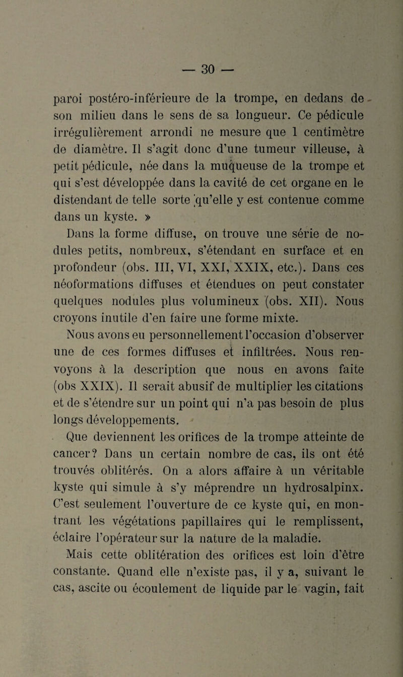 paroi postéro-inférieure de la trompe, en dedans de son milieu dans le sens de sa longueur. Ce pédicule irrégulièrement arrondi ne mesure que 1 centimètre de diamètre. Il s’agit donc d’une tumeur villeuse, à petit pédicule, née dans la muqueuse de la trompe et qui s’est développée dans la cavité de cet organe en le distendant de telle sorte ^qu’elle y est contenue comme dans un kyste. » Dans la forme diffuse, on trouve une série de no¬ dules petits, nombreux, s’étendant en surface et en profondeur (obs. III, YI, XXI, XXIX, etc.). Dans ces néoformations diffuses et étendues on peut constater quelques nodules plus volumineux (obs. XII). Nous croyons inutile d'en faire une forme mixte. Nous avons eu personnellement l’occasion d’observer une de ces formes diffuses et infiltrées. Nous ren¬ voyons à la description que nous en avons faite (obs XXIX). Il serait abusif de multiplier les citations et de s’étendre sur un point qui n’a pas besoin de plus longs développements. Que deviennent les orifices de la trompe atteinte de cancer? Dans un certain nombre de cas, ils ont été trouvés oblitérés. On a alors affaire à un véritable kyste qui simule à s’y méprendre un hydrosalpinx. C’est seulement l’ouverture de ce kyste qui, en mon¬ trant les végétations papillaires qui le remplissent, éclaire l’opérateur sur la nature de la maladie. Mais cette oblitération des orifices est loin d'être constante. Quand elle n’existe pas, il y a, suivant le cas, ascite ou écoulement de liquide par le vagin, fait