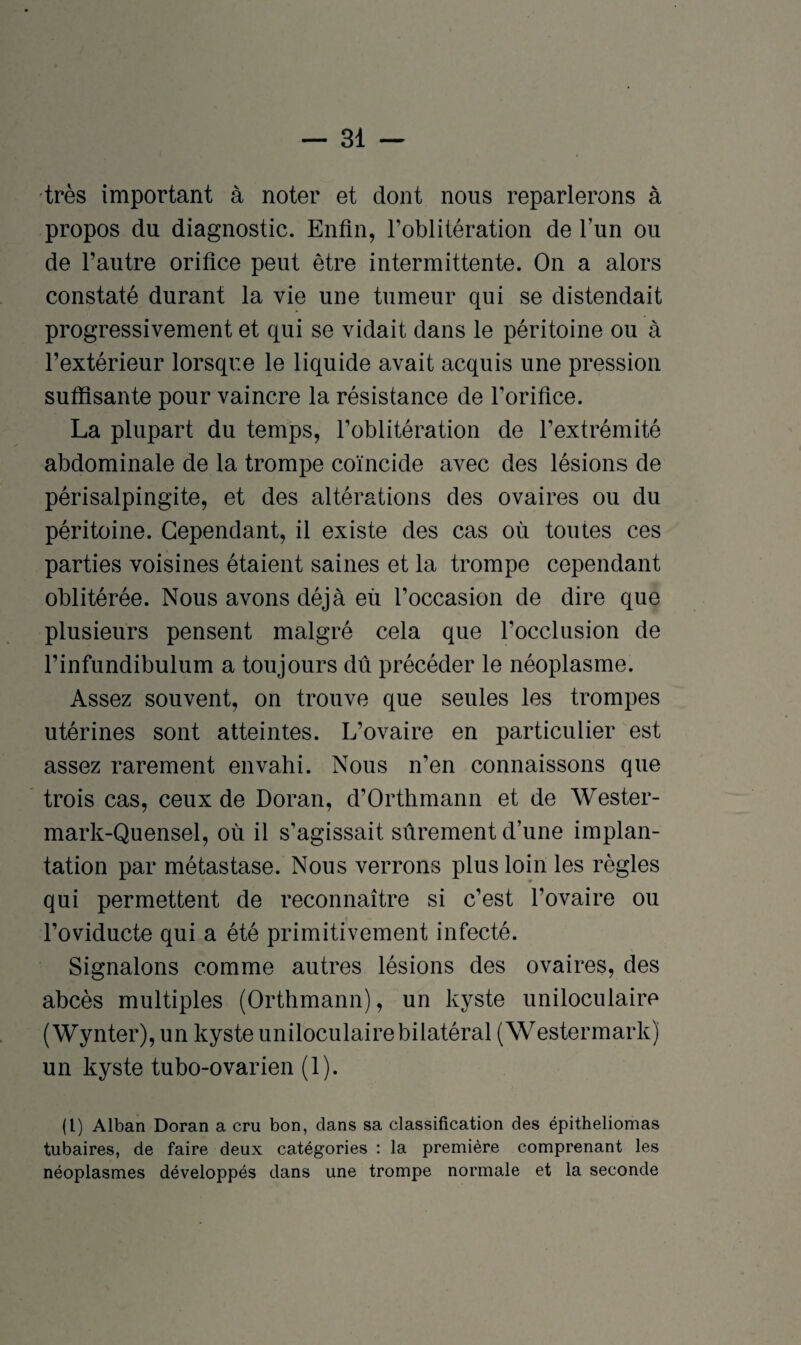 très important à noter et dont nous reparlerons à propos du diagnostic. Enfin, l’oblitération de l’un ou de l’autre orifice peut être intermittente. On a alors constaté durant la vie une tumeur qui se distendait progressivement et qui se vidait dans le péritoine ou à l’extérieur lorsque le liquide avait acquis une pression suffisante pour vaincre la résistance de l’orifice. La plupart du temps, l’oblitération de l’extrémité abdominale de la trompe coïncide avec des lésions de périsalpingite, et des altérations des ovaires ou du péritoine. Cependant, il existe des cas où toutes ces parties voisines étaient saines et la trompe cependant oblitérée. Nous avons déjà eu l’occasion de dire que plusieurs pensent malgré cela que l'occlusion de l’infundibulum a toujours dû précéder le néoplasme. Assez souvent, on trouve que seules les trompes utérines sont atteintes. L’ovaire en particulier est assez rarement envahi. Nous n’en connaissons que trois cas, ceux de Doran, d’Orthmann et de Wester- mark-Quensel, où il s’agissait sûrement d’une implan¬ tation par métastase. Nous verrons plus loin les règles qui permettent de reconnaître si c’est l’ovaire ou l’oviducte qui a été primitivement infecté. Signalons comme autres lésions des ovaires, des abcès multiples (Orthmann), un kyste uniloculaire (Wynter), un kyste uniloculaire bilatéral (Westermark) un kyste tubo-ovarien (1). (1) Alban Doran a cru bon, dans sa classification des épitheliomas tubaires, de faire deux catégories : la première comprenant les néoplasmes développés dans une trompe normale et la seconde
