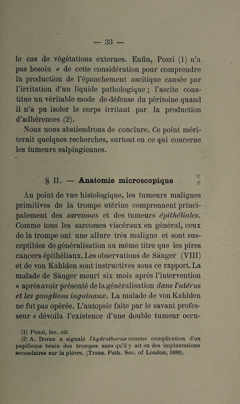 le cas de végétations externes. Enfin, Pozzi (1) n’a pas besoin « de cette considération pour comprendre la production de l’épanchement ascitique causée par l’irritation d’un liquide pathologique ; l’ascite cons¬ titue un véritable mode de-défense du péritoine quand il n’a pu isoler le corps irritant par la production d’adhérences (2). Nous nous abstiendrons de conclure. Ce point méri¬ terait quelques recherches, surtout en ce qui concerne les tumeurs salpingiennes. 4 § II. — Anatomie microscopique Au point de vue histologique, les tumeurs malignes primitives de la trompe utérine comprennent princi¬ palement des sarcomes et des tumeurs épithéliales. Comme tous les sarcomes viscéraux en général, ceux de la trompe ont une allure très maligne et sont sus¬ ceptibles de généralisation au même titre que les pires cancers épithéliaux. Les observations de Sânger (VIH) et de von Kahlden sont instructives sous ce rapport. La malade de Sànger meurt six mois après l’intervention « après avoir présenté de la généralisation dans l’utérus et les ganglions inguinaux. La malade de von Kahlden ne fut pas opérée. L’autopsie faite par le savant profes¬ seur « dévoila l’existence d’une double tumeur occu- (1) Pozzi, loc. cit. (2) A. Doran a signalé l’hydrothorax comme complication cl’un papillome bénin des trompes sans qu’il y ait eu des implantations secondaires sur la plèvre. (Trans. Path. Soc. of London, 1889).