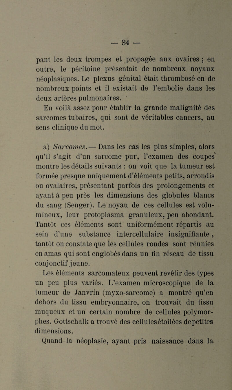 pant les deux trompes et propagée aux ovaires ; en outre, le péritoine présentait de nombreux noyaux néoplasiques. Le plexus génital était thrombosé en de nombreux points et il existait de l’embolie dans les deux artères pulmonaires. ’ En voilà assez pour établir la grande malignité des sarcomes tubaires, qui sont de véritables cancers, au sens clinique du mot. a) Sarcomes.— Dans les cas les plus simples, alors qu’il s’agit d’un sarcome pur, l’examen des coupes montre les détails suivants : on voit que la tumeur est formée presque uniquement d’éléments petits, arrondis ou ovalaires, présentant parfois des prolongements et ayant à peu près les dimensions des globules blancs du sang (Senger). Le noyau de ces cellules est volu¬ mineux, leur protoplasma granuleux, peu abondant. Tantôt ces éléments sont uniformément répartis au sein d’une substance intercellulaire insignifiante, tantôt on constate que les cellules rondes sont réunies en amas qui sont englobés dans un fin réseau de tissu conjonctif jeune. Les éléments sarcomateux peuvent revêtir des types un peu plus variés. L’examen microscopique de la tumeur de Janvrin (myxo-sarcome) a montré qu’en dehors du tissu embryonnaire, on trouvait du tissu muqueux et un certain nombre de cellules polymor¬ phes. Gottschalk a trouvé des cellules étoilées de petites dimensions. Quand la néoplasie, ayant pris naissance dans la