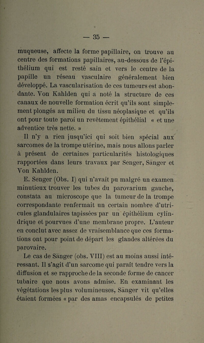 muqueuse, affecte la forme papillaire, on trouve au centre des formations papillaires, au-dessous de l’épi¬ thélium qui est resté sain et vers le centre de la papille un réseau vasculaire généralement bien développé. La vascularisation de ces tumeurs est abon¬ dante. Yon Kahlden qui a noté la structure de ces canaux de nouvelle formation écrit qu’ils sont simple¬ ment plongés au milieu du tissu néoplasique et qu’ils ont pour toute paroi un revêtement épithélial « et une adventice très nette. » Il n’y a rien jusqu’ici qui soit bien spécial aux sarcomes de la trompe utérine, mais nous allons parler à présent de certaines particularités histologiques rapportées dans leurs travaux par Senger, Sanger et Yon Kahlden. E. Senger (Obs. I) qui n’avait pu malgré un examen minutieux trouver les tubes du parovarium gauche, constata au microscope que la tumeur de la trompe correspondante renfermait un certain nombre d’utri- cules glandulaires tapissées par un épithélium cylin¬ drique et pourvues d’une membrane propre. L’auteur en conclut avec assez de vraisemblance que ces forma¬ tions ont pour point de départ les glandes altérées du parovaire. Le cas de Sanger (obs. YIII) est au moins aussi inté¬ ressant. Il s’agit d’un sarcome qui paraît tendre vers la diffusion et se rapproche de la seconde forme de cancer tubaire que nous avons admise. En examinant les végétations les plus volumineuses, Sanger vit qu’elles étaient formées « par des amas encapsulés de petites