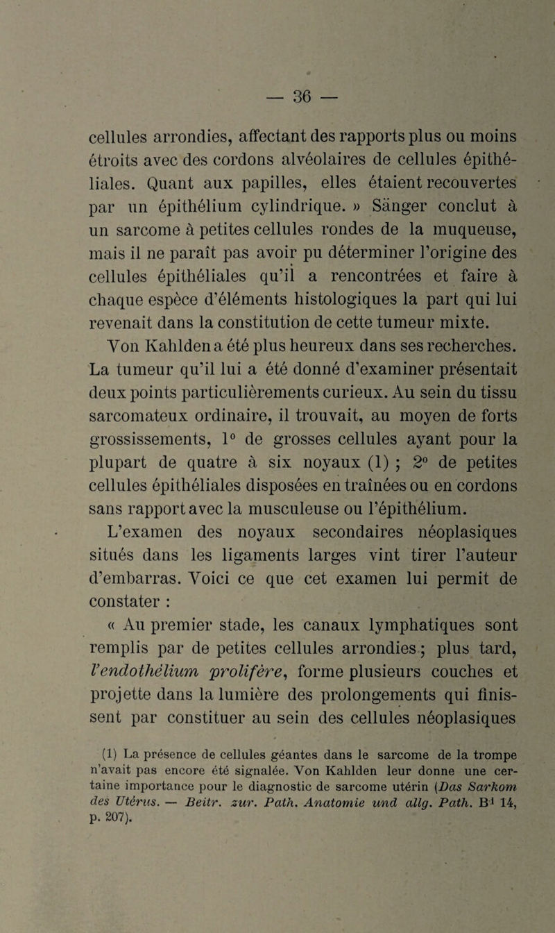 « — 36 — cellules arrondies, affectant des rapports plus ou moins étroits avec des cordons alvéolaires de cellules épithé¬ liales. Quant aux papilles, elles étaient recouvertes par un épithélium cylindrique. » Sanger conclut à un sarcome à petites cellules rondes de la muqueuse, mais il ne paraît pas avoir pu déterminer l’origine des cellules épithéliales qu’il a rencontrées et faire à chaque espèce d’éléments histologiques la part qui lui revenait dans la constitution de cette tumeur mixte. Von Kahlden a été plus heureux dans ses recherches. La tumeur qu’il lui a été donné d’examiner présentait deux points particulièrements curieux. Au sein du tissu sarcomateux ordinaire, il trouvait, au moyen de forts grossissements, 1° de grosses cellules ayant pour la plupart de quatre à six noyaux (1) ; 2° de petites cellules épithéliales disposées en traînées ou en cordons sans rapport avec la musculeuse ou l’épithélium. L’examen des noyaux secondaires néoplasiques situés dans les ligaments larges vint tirer l’auteur d’embarras. Voici ce que cet examen lui permit de constater : « Au premier stade, les canaux lymphatiques sont remplis par de petites cellules arrondies ; plus tard, l’endothélium py^olifère, forme plusieurs couches et projette dans la lumière des prolongements qui finis¬ sent par constituer au sein des cellules néoplasiques (1) La présence de cellules géantes dans le sarcome de la trompe n’avait pas encore été signalée. Yon Kahlden leur donne une cer¬ taine importance pour le diagnostic de sarcome utérin (Bas Sarkom des Utérus. — Beitr. zur. Path. Anatomie und allg. Path. BJ 14, p. 207).