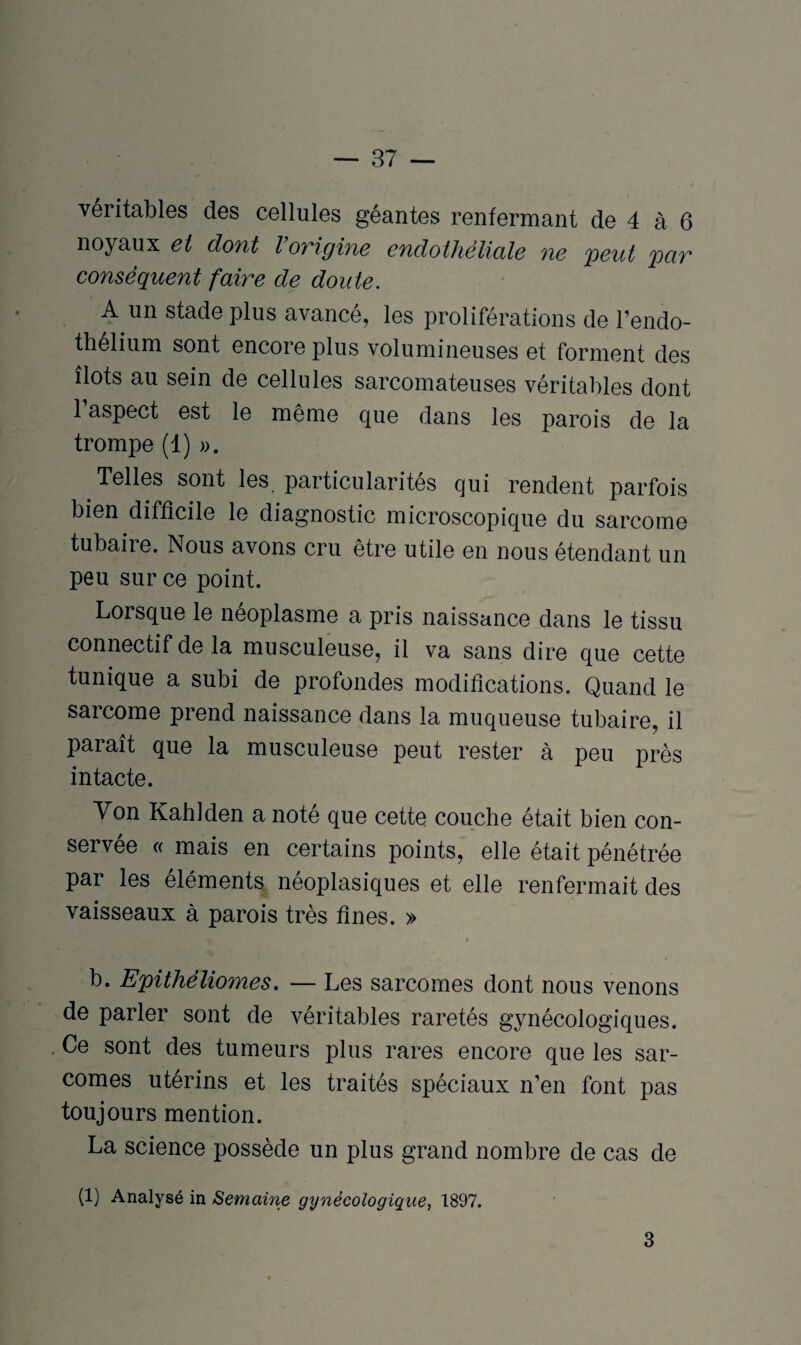 véritables des cellules géantes renfermant de 4 à 6 noyaux et dont lovigine endothéliale ne peut par conséquent faire de doute. A un stade plus avancé, les proliférations de l’endo- thelium sont encoieplus volumineuses et forment des îlots au sein de cellules sarcomateuses véritables dont 1 aspect est le même que dans les parois de la trompe (1) ». Telles sont les. particularités qui rendent parfois bien difficile le diagnostic microscopique du sarcome tubaiie. Nous avons cru être utile en nous étendant un peu sur ce point. Lorsque le néoplasme a pris naissance dans le tissu connectif de la musculeuse, il va sans dire que cette tunique a subi de profondes modifications. Quand le sarcome prend naissance dans la muqueuse tubaire, il paiait que la musculeuse peut rester à peu près intacte. Von Kahlden a noté que cette couche était bien con¬ servée « mais en certains points, elle était pénétrée par les éléments néoplasiques et elle renfermait des vaisseaux à parois très fines. » » b. Epithéliomes. — Les sarcomes dont nous venons de parler sont de véritables raretés gynécologiques. Ce sont des tumeurs plus rares encore que les sar¬ comes utérins et les traités spéciaux n’en font pas toujours mention. La science possède un plus grand nombre de cas de (1) Analysé in Semaine gynécologique, 1897. 3
