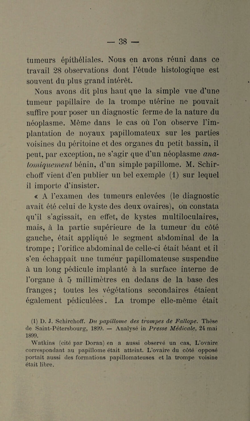 tumeurs épithéliales. Nous en avons réuni dans ce travail 28 observations dont l’étude histologique est souvent du plus grand intérêt. Nous avons dit plus haut que la simple vue d’une tumeur papillaire de la trompe utérine ne pouvait suffire pour poser un diagnostic ferme de la nature du néoplasme. Même dans le cas où l’on observe l'im¬ plantation de noyaux papillomateux sur les parties voisines du péritoine et des organes du petit bassin, il peut, par exception, ne s’agir que d'un néoplasme ana¬ tomiquement bénin, d’un simple papillome. M. Schir- choff vient d’en publier un bel exemple (1) sur lequel il importe d’insister. « A l’examen des tumeurs enlevées (le diagnostic avait été celui de kyste des deux ovaires), on constata qu’il s’agissait, en effet, de kystes multiloculaires, mais, à la partie supérieure de la tumeur du côté gauche, était appliqué le segment abdominal de la trompe ; l’orifice abdominal de celle-ci était béant et il s’en échappait une tumeur papillomateuse suspendue à un long pédicule implanté à la surface interne de l’organe à £> millimètres en dedans de la base des franges ; toutes les végétations secondaires étaient également pédiculées. La trompe elle-même était (1) D. J. Schirchoff. Bu papillome des trompes de Fallope. Thèse de Saint-Pétersbourg, 1899. — Analysé in Presse Médicale, 24 mai 1899. Watkins (cité par Doran) en a aussi observé un cas, L’ovaire correspondant au papillome était atteint. L’ovaire du côté opposé portait aussi des formations papillomateuses et la trompe voisine était libre.