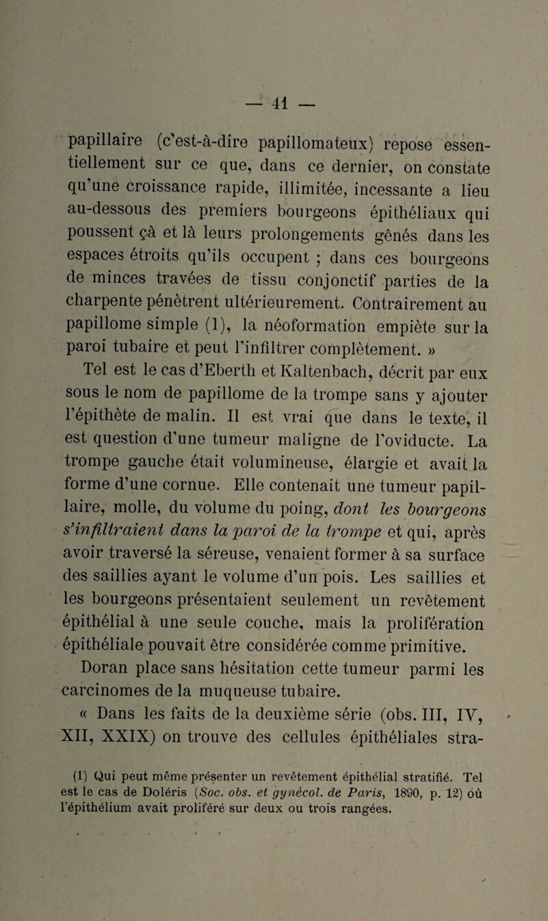 papillaire (c'est-à-dire papillomateux) repose essen¬ tiellement sur ce que, dans ce dernier, on constate qu’une croissance rapide, illimitée, incessante a lieu au-dessous des premiers bourgeons épithéliaux qui poussent çà et là leurs prolongements gênés dans les espaces étroits qu’ils occupent 5 dans ces bourgeons de minces travées de tissu conjonctif parties de la charpente pénètrent ultérieurement. Contrairement au papillome simple (1), la néoformation empiète sur la paroi tubaire et peut l’infiltrer complètement. » Tel est le cas d’Eberth et Ivaltenbach, décrit par eux sous le nom de papillome de la trompe sans y ajouter l’épithète de malin. Il est vrai que dans le texte, il est question d’une tumeur maligne de l’oviducte. La trompe gauche était volumineuse, élargie et avait la forme d’une cornue. Elle contenait une tumeur papil¬ laire, molle, du volume du poing, dont les bourgeons s'infiltraient dans la paroi de la trompe et qui, après avoir traversé la séreuse, venaient former à sa surface des saillies ayant le volume d’un pois. Les saillies et les bourgeons présentaient seulement un revêtement épithélial à une seule couche, mais la prolifération épithéliale pouvait être considérée comme primitive. Doran place sans hésitation cette tumeur parmi les carcinomes de la muqueuse tubaire. « Dans les faits de la deuxième série (obs. III, IV, XII, XXIX) on trouve des cellules épithéliales stra- (1) Qui peut même présenter un revêtement épithélial stratifié. Tel est le cas de Doléris [Soc. obs. et gynècol. de Paris, 1890, p. 12) où l’épithélium avait proliféré sur deux ou trois rangées.