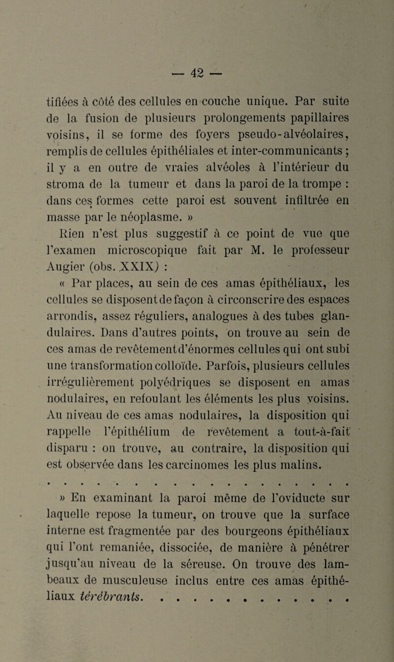 tifiées à côté des cellules en couche unique. Par suite de la fusion de plusieurs prolongements papillaires voisins, il se forme des foyers pseudo-alvéolaires, remplis de cellules épithéliales et inter-communicants ; il y a en outre de vraies alvéoles à l’intérieur du stroma de la tumeur et dans la paroi de la trompe : dans ces formes cette paroi est souvent infiltrée en masse par le néoplasme. » Rien n’est plus suggestif à ce point de vue que l’examen microscopique fait par M. le professeur Augier (obs. XXIX) : « Par places, au sein de ces amas épithéliaux, les cellules se disposent de façon à circonscrire des espaces arrondis, assez réguliers, analogues à des tubes glan¬ dulaires. Dans d’autres points, on trouve au sein de ces amas de revêtement d’énormes cellules qui ont subi une transformation colloïde. Parfois, plusieurs cellules irrégulièrement polyédriques se disposent en amas nodulaires, en refoulant les éléments les plus voisins. Au niveau de ces amas nodulaires, la disposition qui rappelle l’épithélium de revêtement a tout-à-faif disparu : on trouve, au contraire, la disposition qui est observée dans les carcinomes les plus malins. » En examinant la paroi même de l’oviducte sur laquelle repose la tumeur, on trouve que la surface interne est fragmentée par des bourgeons épithéliaux qui Font remaniée, dissociée, de manière à pénétrer jusqu’au niveau de la séreuse. On trouve des lam¬ beaux de musculeuse inclus entre ces amas épithé¬ liaux térébrants.