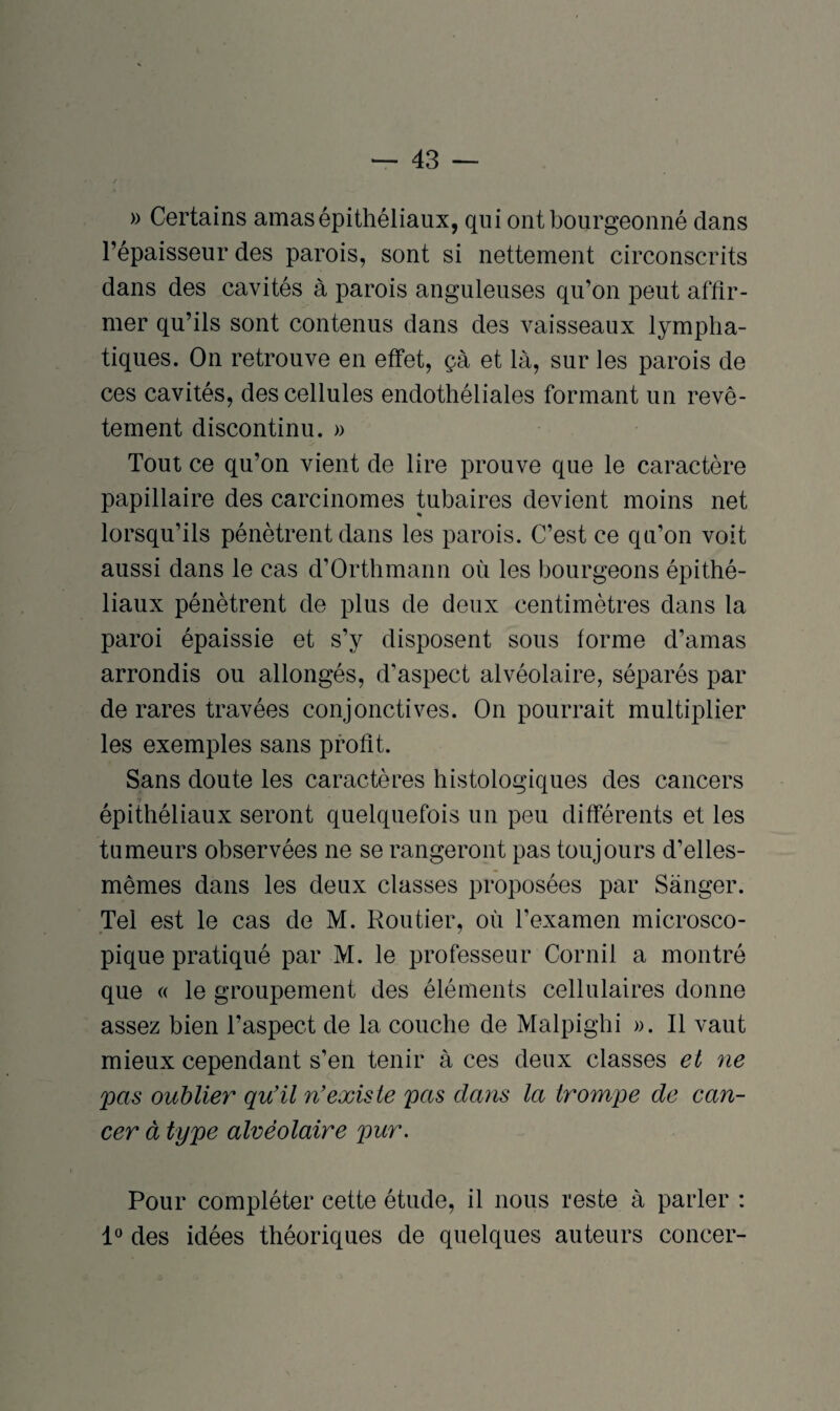 » Certains amas épithéliaux, qui ont bourgeonné dans l’épaisseur des parois, sont si nettement circonscrits dans des cavités à parois anguleuses qu’on peut affir¬ mer qu’ils sont contenus dans des vaisseaux lympha¬ tiques. On retrouve en effet, çà et là, sur les parois de ces cavités, des cellules endothéliales formant un revê¬ tement discontinu. » Tout ce qu’on vient de lire prouve que le caractère papillaire des carcinomes tubaires devient moins net lorsqu’ils pénètrent dans les parois. C’est ce qu’on voit aussi dans le cas d’Orthmann où les bourgeons épithé¬ liaux pénètrent de plus de deux centimètres dans la paroi épaissie et s’y disposent sous forme d’amas arrondis ou allongés, d'aspect alvéolaire, séparés par de rares travées conjonctives. On pourrait multiplier les exemples sans profit. Sans doute les caractères histologiques des cancers *> épithéliaux seront quelquefois un peu différents et les tumeurs observées ne se rangeront pas toujours d’elles- mêmes dans les deux classes proposées par Sànger. Tel est le cas de M. Routier, où l’examen microsco¬ pique pratiqué par M. le professeur Cornil a montré que « le groupement des éléments cellulaires donne assez bien l’aspect de la couche de Malpighi ». Il vaut mieux cependant s’en tenir à ces deux classes et ne pas oublier qu'il n’existe pas dans la trompe de can¬ cer à type alvéolaire pur. Pour compléter cette étude, il nous reste à parler : 1° des idées théoriques de quelques auteurs concer-