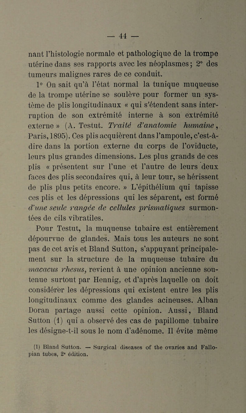 liant l’histologie normale et pathologique de la trompe utérine dans ses rapports avec les néoplasmes ; 2° des tumeurs malignes rares de ce conduit. 1° On sait qu’à l’état normal la tunique muqueuse de la trompe utérine se soulève pour former un sys¬ tème de plis longitudinaux « qui s'étendent sans inter¬ ruption de son extrémité interne à son extrémité externe» (A. Testut. Traité d’anatomie humaine, Paris, 1895). Ces plis acquièrent dans l’ampoule, c’est-à- dire dans la portion externe du corps de l’oviducte, leurs plus grandes dimensions. Les plus grands de ces plis « présentent sur l’une et l’autre de leurs deux faces des plis secondaires qui, à leur tour, se hérissent de plis plus petits encore. » L’épithélium qui tapisse ces plis et les dépressions qui les séparent, est formé d’une seide rangée de cellules 'prismatiques surmon¬ tées de cils vibratiles. Pour Testut, la muqueuse tubaire est entièrement dépourvue de glandes. Mais tous les auteurs ne sont pas de cet avis et Bland Sutton, s’appuyant principale¬ ment sur la structure de la muqueuse tubaire du macacus rhésus, revient à une opinion ancienne sou¬ tenue surtout par Hennig, et d’après laquelle on doit considérer les dépressions qui existent entre les plis longitudinaux comme des glandes acineuses. Alban Doran partage aussi cette opinion. Aussi, Bland Sutton (1) qui a observé des cas de papillome tubaire les désigne-t-il sous le nom d’adénome. Il évite même (1) Bland Sutton. — Surgical diseases of the ovaries and Fallo- pian tubes, 2e édition.