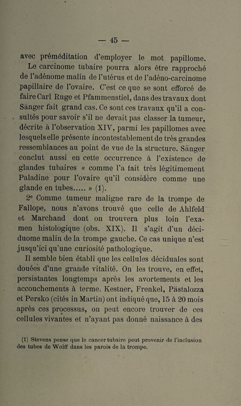 avec préméditation d’employer le mot papillome. Le carcinome tubaire pourra alors être rapproché de l’adénome malin de l’utérus et de l’adéno-carcinome papillaire de l’ovaire. C’est ce que se sont efforcé de faire Cari Ruge et Pfammenstiel, dans des travaux dont Sanger fait grand cas. Ce sont ces travaux qu’il a con¬ sultés pour savoir s’il ne devait pas classer la tumeur, décrite à l’observation XIV, parmi les papillomes avec lesquels elle présente incontestablement de très grandes ressemblances au point de vue de la structure. Sanger conclut aussi en cette occurrence à l’existence de glandes tubaires « comme l’a fait très légitimement Paladine pour l’ovaire qu’il considère comme une glande en tubes.» (1). 2° Comme tumeur maligne rare de la trompe de Fallope, nous n’avons trouvé que celle de Ahlfeld et Marchand dont on trouvera plus loin l’exa¬ men histologique (obs. XIX). Il s’agit d’un déci- duome malin de la trompe gauche. Ce cas unique n’est jusqu’ici qu'une curiosité pathologique. Il semble bien établi que les cellules déciduales sont douées d’une grande vitalité. On les trouve, en effet, persistantes longtemps après les avortements et les accouchements à terme. Kestner, Frenkel, Pastalozza et Persko (cités in Martin) ont indiqué que, 15 à 20 mois après ces processus, on peut encore trouver de ces cellules vivantes et n’ayant pas donné naissance à des (1) Stevens pense que le cancer tubaire peut provenir de l’inclusion des tubes de Wolff dans les parois de la trompe.