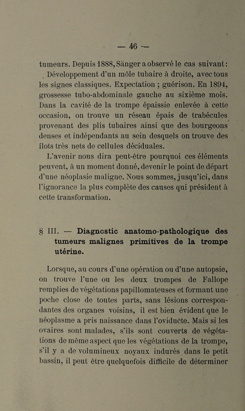 tumeurs. Depuis 1888, Sànger a observé le cas suivant: Développement d’un môle tubaire à droite, avec tous les signes classiques. Expectation ; guérison. En 1894, grossesse tubo-abdominale gauche au sixième mois. Dans la cavité de la trompe épaissie enlevée à cette occasion, on trouve un réseau épais de trabécules provenant des plis tubaires ainsi que des bourgeons denses et indépendants au sein desquels on trouve des îlots très nets de cellules déciduales. L’avenir nous dira peut-être pourquoi ces éléments peuvent, à un moment donné, devenir le point de départ d’une néoplasie maligne. Nous sommes, jusqu’ici, dans l'ignorance la plus complète des causes qui président à cette transformation. § III. — Diagnostic anatomo-pathologique des tumeurs malignes primitives de la trompe utérine. Lorsque, au cours d’une opération ou d’une autopsie, on trouve l’une ou les deux trompes de Fallope remplies de végétations papillomateuses et formant une poche close de toutes parts, sans lésions correspon¬ dantes des organes voisins, il est bien évident que le néoplasme a pris naissance dans l’oviducte. Mais si les ovaires sont malades, s’ils sont couverts de végéta¬ tions de même aspect que les végétations de la trompe, s’il y a de volumineux noyaux indurés dans le petit bassin, il peut être quelquefois difficile de déterminer
