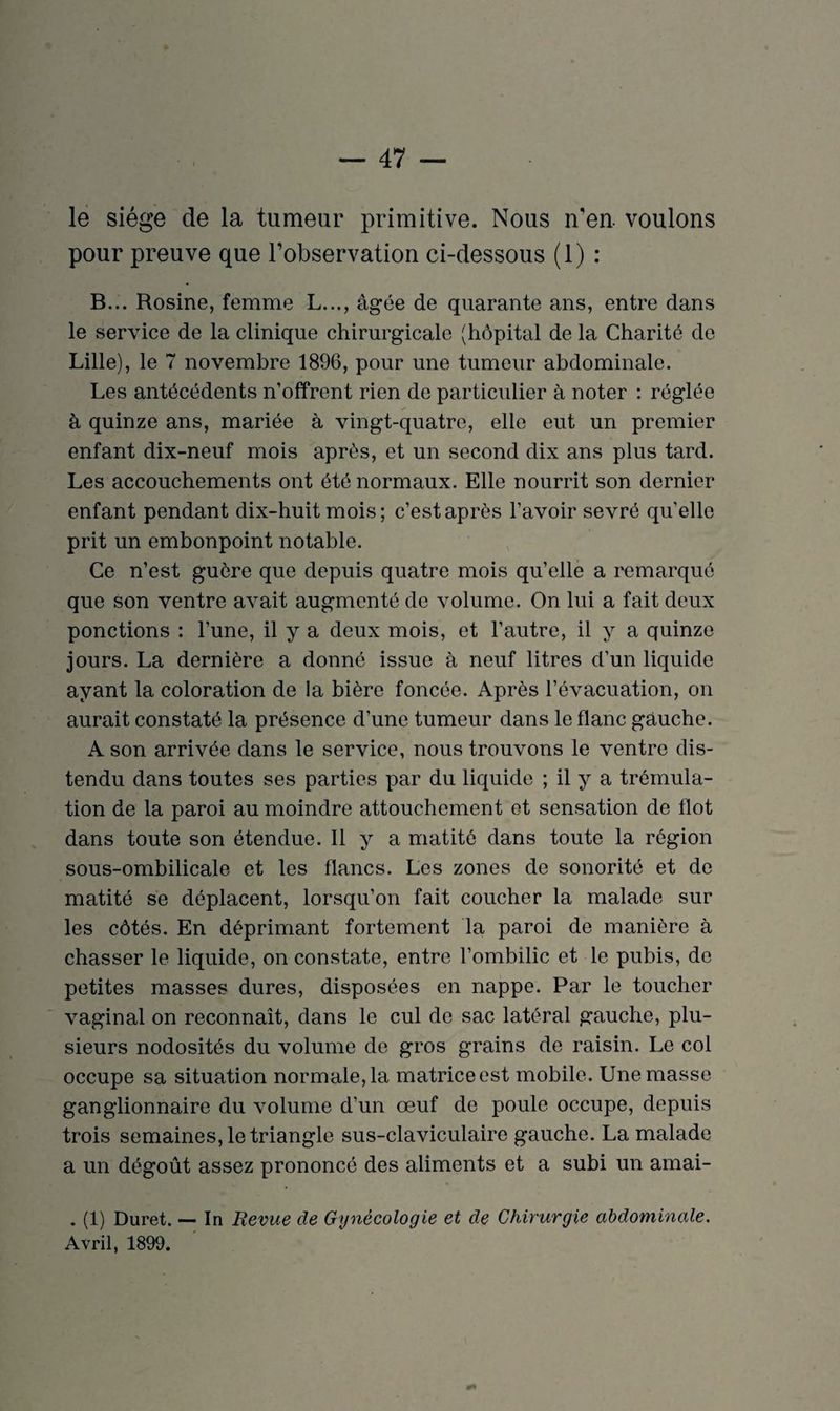 le siège de la tumeur primitive. Nous n'en, voulons pour preuve que l’observation ci-dessous (1) : B... Rosine, femme L..., âgée de quarante ans, entre dans le service de la clinique chirurgicale (hôpital de la Charité de Lille), le 7 novembre 1896, pour une tumeur abdominale. Les antécédents n’offrent rien de particulier à noter : réglée à quinze ans, mariée à vingt-quatre, elle eut un premier enfant dix-neuf mois après, et un second dix ans plus tard. Les accouchements ont été normaux. Elle nourrit son dernier enfant pendant dix-huit mois; c’est après l’avoir sevré qu’elle prit un embonpoint notable. Ce n’est guère que depuis quatre mois qu’elle a remarqué que son ventre avait augmenté de volume. On lui a fait deux ponctions : l’une, il y a deux mois, et l’autre, il y a quinze jours. La dernière a donné issue à neuf litres d’un liquide ayant la coloration de la bière foncée. Après l’évacuation, on aurait constaté la présence d’une tumeur dans le flanc gauche. A son arrivée dans le service, nous trouvons le ventre dis¬ tendu dans toutes ses parties par du liquide ; il y a trémula¬ tion de la paroi au moindre attouchement et sensation de flot dans toute son étendue. Il y a matité dans toute la région sous-ombilicale et les flancs. Les zones de sonorité et de matité se déplacent, lorsqu’on fait coucher la malade sur les côtés. En déprimant fortement la paroi de manière à chasser le liquide, on constate, entre l’ombilic et le pubis, de petites masses dures, disposées en nappe. Par le toucher vaginal on reconnaît, dans le cul de sac latéral gauche, plu¬ sieurs nodosités du volume de gros grains de raisin. Le col occupe sa situation normale, la matrice est mobile. Une masse ganglionnaire du volume d’un œuf de poule occupe, depuis trois semaines, le triangle sus-claviculaire gauche. La malade a un dégoût assez prononcé des aliments et a subi un amai- . (1) Duret. — In Revue de Gynécologie et de Chirurgie abdominale. Avril, 1899.