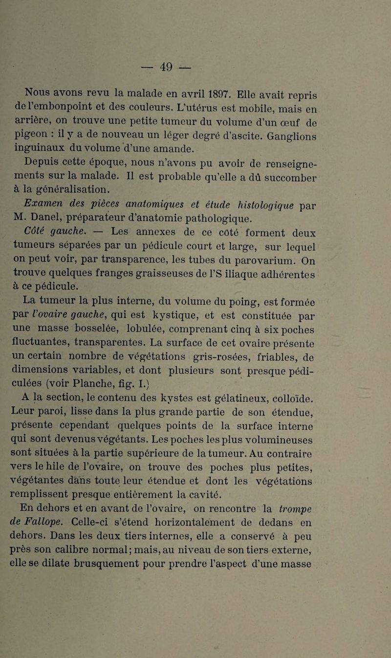 Nous avons revu la malade en avril 1897. Elle avait repris de l’embonpoint et des couleurs. L’utérus est mobile, mais en arrière, on trouve une petite tumeur du volume d’un œuf de pigeon : il y a de nouveau un léger degré d’ascite. Ganglions inguinaux du volume d’une amande. Depuis cette époque, nous n’avons pu avoir de renseigne¬ ments sur la malade. Il est probable qu’elle a dû succomber à la généralisation. Examen des pièces anatomiques et étude histologique par M. Danel, préparateur d’anatomie pathologique. Côté gauche. — Les annexes de ce côté forment deux tumeurs séparées par un pédicule court et large, sur lequel on peut voir, par transparence, les tubes du parovarium. On trouve quelques franges graisseuses de l’S iliaque adhérentes à ce pédicule. La tumeur la plus interne, du volume du poing, est formée par Vovaire gauche, qui est kystique, et est constituée par une masse bosselée, lobulée, comprenant cinq à six poches fluctuantes, transparentes. La surface de cet ovaire présente un certain nombre de végétations gris-rosées, friables, de dimensions variables, et dont plusieurs sont presque pédi- culées (voir Planche, fig. I.) A la section, le contenu des kystes est gélatineux, colloïde. Leur paroi, lisse dans la plus grande partie de son étendue, présente cependant quelques points de la surface interne qui sont devenus végétants. Les poches les plus volumineuses sont situées à la partie supérieure de la tumeur. Au contraire vers le hile de l’ovaire, on trouve des poches plus petites, végétantes dans toute leur étendue et dont les végétations remplissent presque entièrement la cavité. En dehors et en avant de l’ovaire, on rencontre la trompe de Fallope. Celle-ci s’étend horizontalement de dedans en dehors. Dans les deux tiers internes, elle a conservé à peu près son calibre normal; mais, au niveau de son tiers externe, elle se dilate brusquement pour prendre l’aspect d’une masse