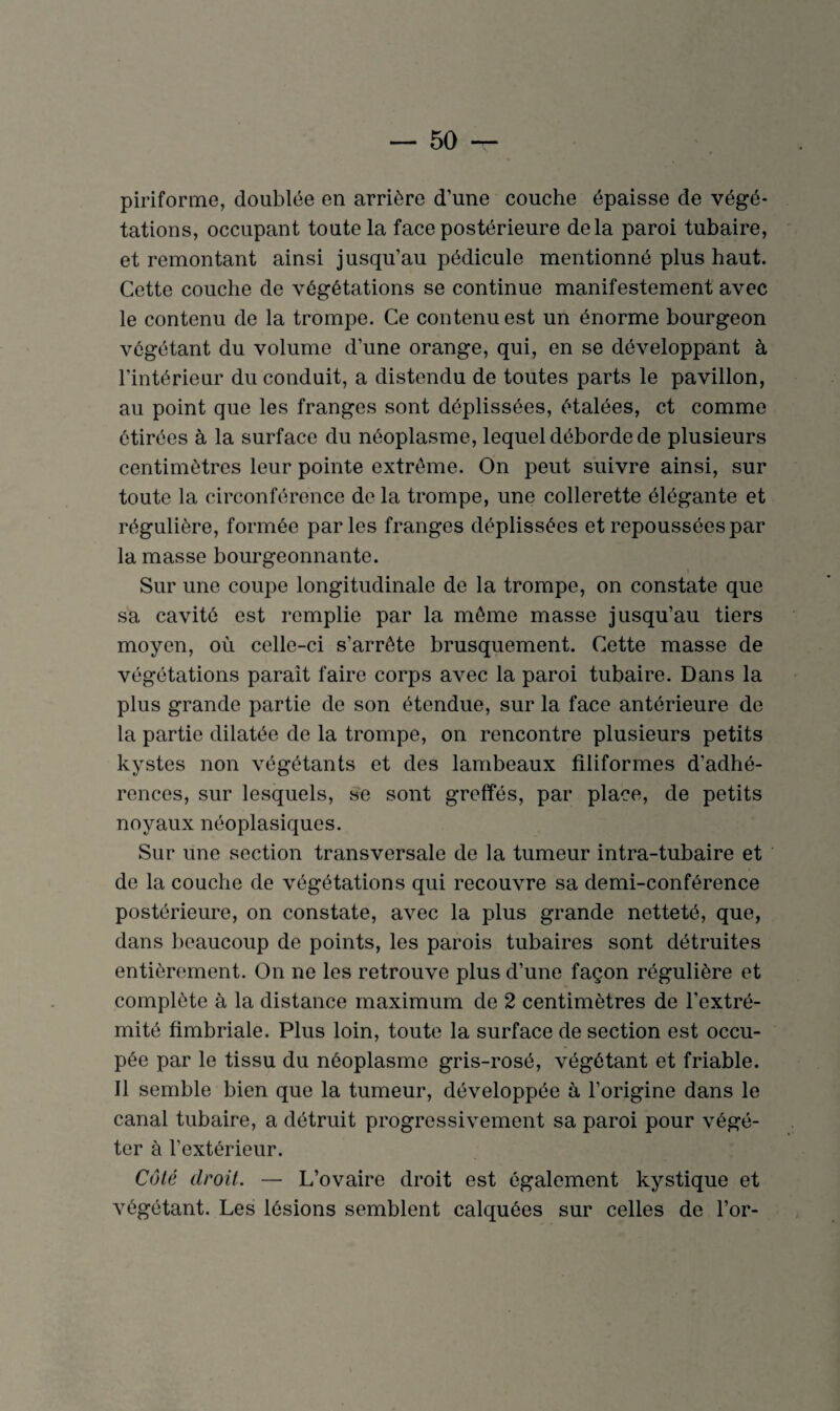 piriforme, doublée en arrière d’une couche épaisse de végé¬ tations, occupant toute la face postérieure delà paroi tubaire, et remontant ainsi jusqu’au pédicule mentionné plus haut. Cette couche de végétations se continue manifestement avec le contenu de la trompe. Ce contenu est un énorme bourgeon végétant du volume d’une orange, qui, en se développant à l’intérieur du conduit, a distendu de toutes parts le pavillon, au point que les franges sont déplissées, étalées, et comme étirées à la surface du néoplasme, lequel déborde de plusieurs centimètres leur pointe extrême. On peut suivre ainsi, sur toute la circonférence de la trompe, une collerette élégante et régulière, formée parles franges déplissées et repoussées par la masse bourgeonnante. Sur une coupe longitudinale de la trompe, on constate que sa cavité est remplie par la même masse jusqu’au tiers moyen, où celle-ci s’arrête brusquement. Cette masse de végétations paraît faire corps avec la paroi tubaire. Dans la plus grande partie de son étendue, sur la face antérieure de la partie dilatée de la trompe, on rencontre plusieurs petits kystes non végétants et des lambeaux filiformes d’adhé¬ rences, sur lesquels, se sont greffes, par place, de petits noyaux néoplasiques. Sur une section transversale de la tumeur intra-tubaire et de la couche de végétations qui recouvre sa demi-conférence postérieure, on constate, avec la plus grande netteté, que, dans beaucoup de points, les parois tubaires sont détruites entièrement. On ne les retrouve plus d’une façon régulière et complète à la distance maximum de 2 centimètres de l’extré¬ mité fimbriale. Plus loin, toute la surface de section est occu¬ pée par le tissu du néoplasme gris-rosé, végétant et friable. Il semble bien que la tumeur, développée à l’origine dans le canal tubaire, a détruit progressivement sa paroi pour végé¬ ter à l’extérieur. Côté droit. — L’ovaire droit est également kystique et végétant. Les lésions semblent calquées sur celles de l’or-