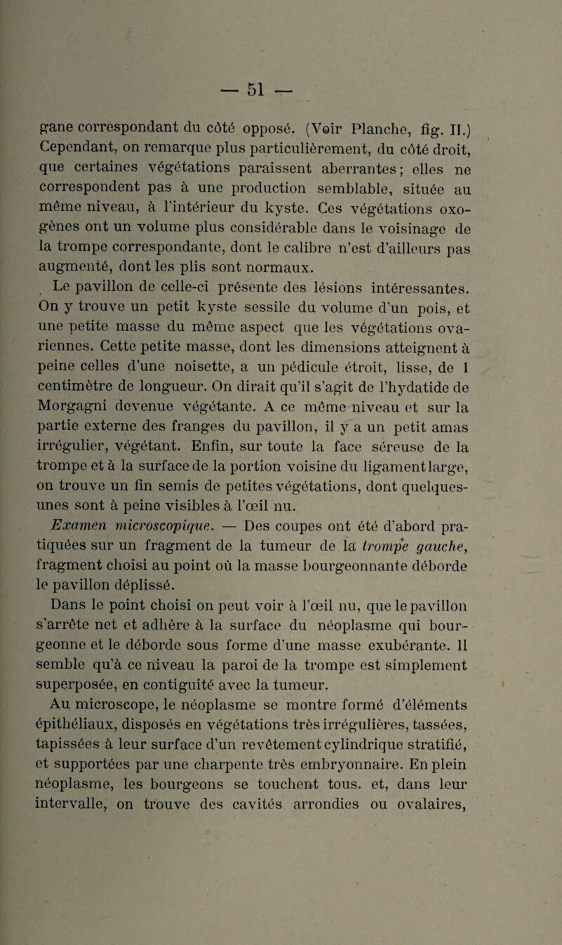 Cependant, on remarque plus particulièrement, du côté droit, que certaines végétations paraissent aberrantes; elles ne correspondent pas à une production semblable, située au même niveau, à l’intérieur du kyste. Ces végétations oxo- gènes ont un volume plus considérable dans le voisinage de la trompe correspondante, dont le calibre n’est d’ailleurs pas augmenté, dont les plis sont normaux. Le pavillon de celle-ci présente des lésions intéressantes. On y trouve un petit kyste sessile du volume d’un pois, et une petite masse du même aspect que les végétations ova¬ riennes. Cette petite masse, dont les dimensions atteignent à peine celles d’une noisette, a un pédicule étroit, lisse, de 1 centimètre de longueur. On dirait qu’il s’agit de l’hydatide de Morgagni devenue végétante. A ce même niveau et sur la partie externe des franges du pavillon, il y a un petit amas irrégulier, végétant. Enfin, sur toute la face séreuse de la trompe et à la surface de la portion voisine du ligament large, on trouve un fin semis de petites végétations, dont quelques- unes sont à peine visibles à l’œil nu. Examen microscopique. — Des coupes ont été d’abord pra¬ tiquées sur un fragment de la tumeur de la trompe gauche, fragment choisi au point où la masse bourgeonnante déborde le pavillon déplissé. Dans le point choisi on peut voir à l’œil nu, que le pavillon s’arrête net et adhère à la surface du néoplasme qui bour¬ geonne et le déborde sous forme d’une masse exubérante. 11 semble qu’à ce niveau la paroi de la trompe est simplement superposée, en contiguïté avec la tumeur. Au microscope, le néoplasme se montre formé d’éléments épithéliaux, disposés en végétations très irrégulières, tassées, tapissées à leur surface d’un revêtement cylindrique stratifié, et supportées par une charpente très embryonnaire. En plein néoplasme, les bourgeons se touchent tous, et, dans leur intervalle, on trouve des cavités arrondies ou ovalaires,