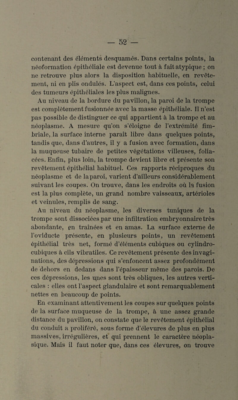 contenant des éléments desquamés. Dans certains points, la néoformation épithéliale est devenue tout à fait atypique ; on ne retrouve plus alors la disposition habituelle, en revête¬ ment, ni en plis ondulés. L’aspect est, dans ces points, celui des tumeurs épithéliales les plus malignes. Au niveau de la bordure du pavillon, la paroi de la trompe est complètement fusionnée avec la masse épithéliale. Il n’est pas possible de distinguer ce qui appartient à la trompe et au néoplasme. A mesure qu’on s’éloigne de l’extrémité fim- briale, la surface interne paraît libre dans quelques points, tandis que, dans d’autres, il y a fusion avec formation, dans la muqueuse tubaire de petites végétations villeuses, folia¬ cées. Enfin, plus loin, la trompe devient libre et présente son revêtement épithélial habituel. Ces rapports réciproques du néoplasme et de la paroi, varient d’ailleurs considérablement suivant les coupes. On trouve, dans les endroits où la fusion est la plus complète, un grand nombre vaisseaux, artérioles et veinules, remplis de sang. Au niveau du néoplasme, les diverses tuniques de la trompe sont dissociées par une infiltration embryonnaire très abondante, en traînées et en amas. La surface externe de l’oviducte présente, en plusieurs points, un revêtement épithélial très net, formé d’éléments cubiques ou cylindro- cubiques à cils vibratiles. Ce revêtement présente des invagi¬ nations, des dépressions qui s’enfoncent assez profondément de dehors en dedans dans l’épaisseur même des parois. De ces dépressions, les pires sont très obliques, les autres verti¬ cales : elles ont l’aspect glandulaire et sont remarquablement nettes en beaucoup de points. En examinant attentivement les coupes sur quelques points de la surface muqueuse de la trompe, à une assez grande distance du pavillon, on constate que le revêtement épithélial du conduit a proliféré, sous forme d’élevures de plus en plus massives, irrégulières, et qui prennent le caractère néopla¬ sique. Mais il faut noter que, dans ces élevures, on trouve