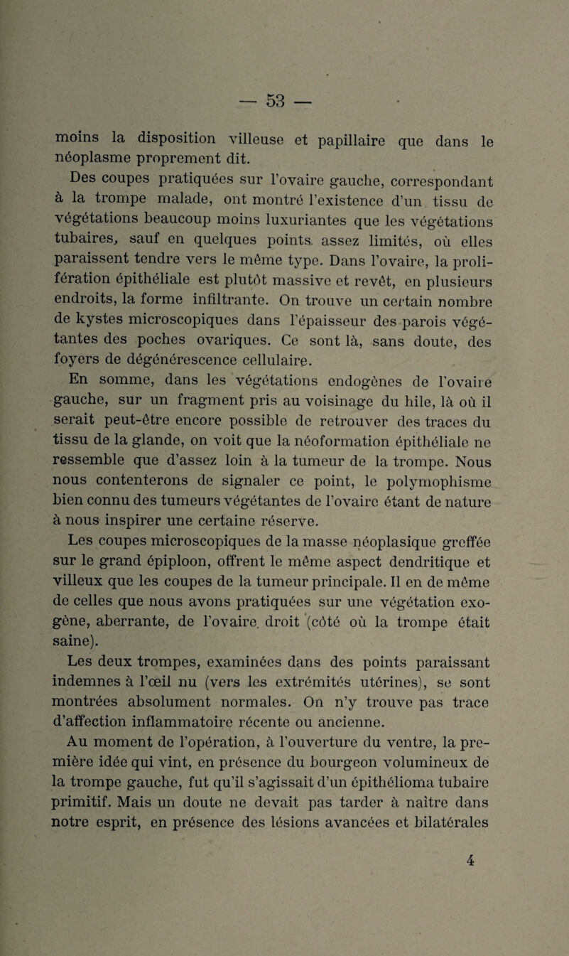 moins la disposition villeuse et papillaire que dans le néoplasme proprement dit. Des coupes pratiquées sur l’ovaire gauche, correspondant à la trompe malade, ont montré l’existence d’un tissu de végétations beaucoup moins luxuriantes que les végétations tubaires, sauf en quelques points, assez limités, où elles paraissent tendre vers le même type. Dans l’ovaire, la proli¬ fération épithéliale est plutôt massive et revêt, en plusieurs endroits, la forme infiltrante. On trouve un certain nombre de kystes microscopiques dans l’épaisseur des parois végé¬ tantes des poches ovariques. Ce sont là, sans doute, des foyers de dégénérescence cellulaire. En somme, dans les végétations endogènes de l'ovaire gauche, sur un fragment pris au voisinage du hile, là où il serait peut-être encore possible de retrouver des traces du tissu de la glande, on voit que la néoformation épithéliale ne ressemble que d’assez loin à la tumeur de la trompe. Nous nous contenterons de signaler ce point, le polymophisme bien connu des tumeurs végétantes de l’ovaire étant de nature à nous inspirer une certaine réserve. Les coupes microscopiques de la masse néoplasique greffée sur le grand épiploon, offrent le même aspect dendritique et villeux que les coupes de la tumeur principale. Il en de même de celles que nous avons pratiquées sur une végétation exo¬ gène, aberrante, de l’ovaire, droit (côté où la trompe était saine). Les deux trompes, examinées dans des points paraissant indemnes à l’œil nu (vers les extrémités utérines), se sont montrées absolument normales. On n’y trouve pas trace d’affection inflammatoire récente ou ancienne. Au moment de l’opération, à l’ouverture du ventre, la pre¬ mière idée qui vint, en présence du bourgeon volumineux de la trompe gauche, fut qu’il s’agissait d’un épithélioma tubaire primitif. Mais un doute ne devait pas tarder à naître dans notre esprit, en présence des lésions avancées et bilatérales 4