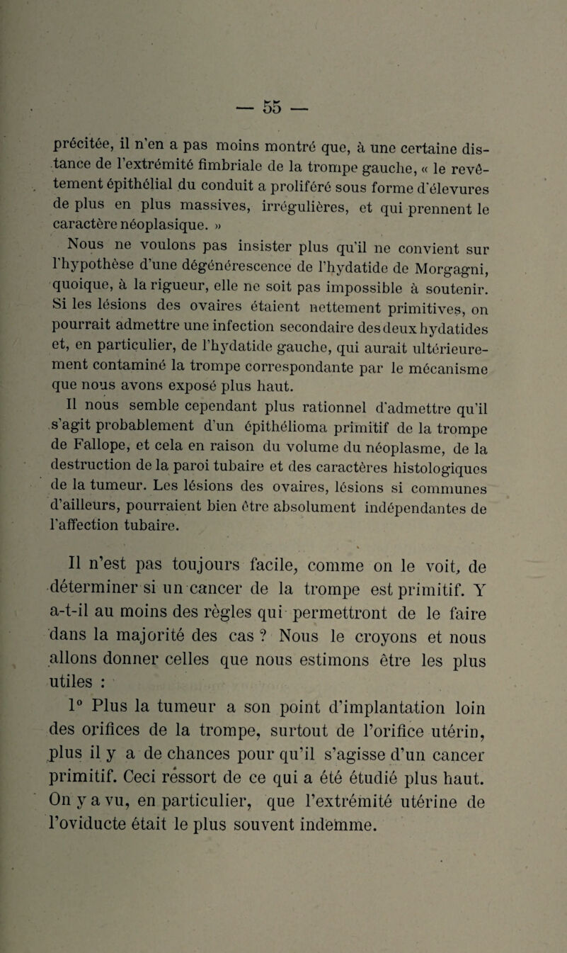 précitée, il n en a pas moins montré que, à une certaine dis¬ tance de 1 extrémité fimbriale de la trompe gauche, « le revê¬ tement épithélial du conduit a proliféré sous forme d’élevures de plus en plus massives, irrégulières, et qui prennent le caractère néoplasique. » Nous ne voulons pas insister plus qu’il ne convient sur l'hypothèse d’une dégénérescence de l’hydatido de Morgagni, quoique, à la rigueur, elle ne soit pas impossible à soutenir. Si les lésions des ovaires étaient nettement primitives, on pourrait admettre une infection secondaire des deux hydatides et, en particulier, de l’hydatide gauche, qui aurait ultérieure¬ ment contaminé la trompe correspondante par le mécanisme que nous avons exposé plus haut. Il nous semble cependant plus rationnel d'admettre qu’il s’agit probablement d’un épithélioma primitif de la trompe de Fallope, et cela en raison du volume du néoplasme, de la destruction de la paroi tubaire et des caractères histologiques de la tumeur. Les lésions des ovaires, lésions si communes d’ailleurs, pourraient bien être absolument indépendantes de l'affection tubaire. % Il n’est pas toujours facile, comme on le voit, de déterminer si un cancer de la trompe est primitif. Y a-t-il au moins des règles qui permettront de le faire dans la majorité des cas ? Nous le croyons et nous allons donner celles que nous estimons être les plus utiles : 1° Plus la tumeur a son point d’implantation loin des orifices de la trompe, surtout de l’orifice utérin, plus il y a de chances pour qu’il s’agisse d’un cancer primitif. Ceci ressort de ce qui a été étudié plus haut. On y a vu, en particulier, que l’extrémité utérine de l’oviducte était le plus souvent indêmme.