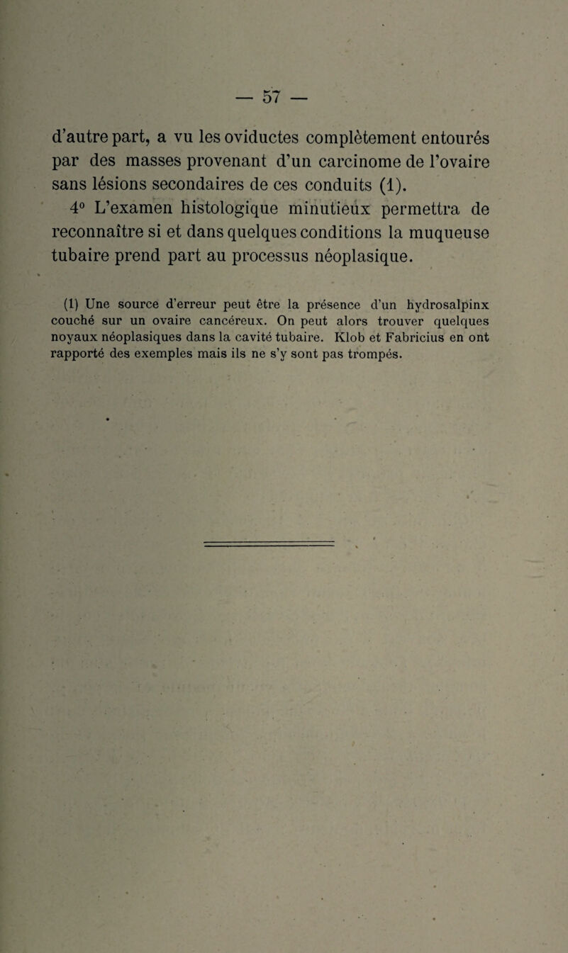 d’autre part, a vu les oviductes complètement entourés par des masses provenant d’un carcinome de l’ovaire sans lésions secondaires de ces conduits (1). 4° L’examen histologique minutieux permettra de reconnaître si et dans quelques conditions la muqueuse tubaire prend part au processus néoplasique. (1) Une source d’erreur peut être la présence d’un hydrosalpinx couché sur un ovaire cancéreux. On peut alors trouver quelques noyaux néoplasiques dans la cavité tubaire. Klob et Fabricius en ont rapporté des exemples mais ils ne s’y sont pas trompés.