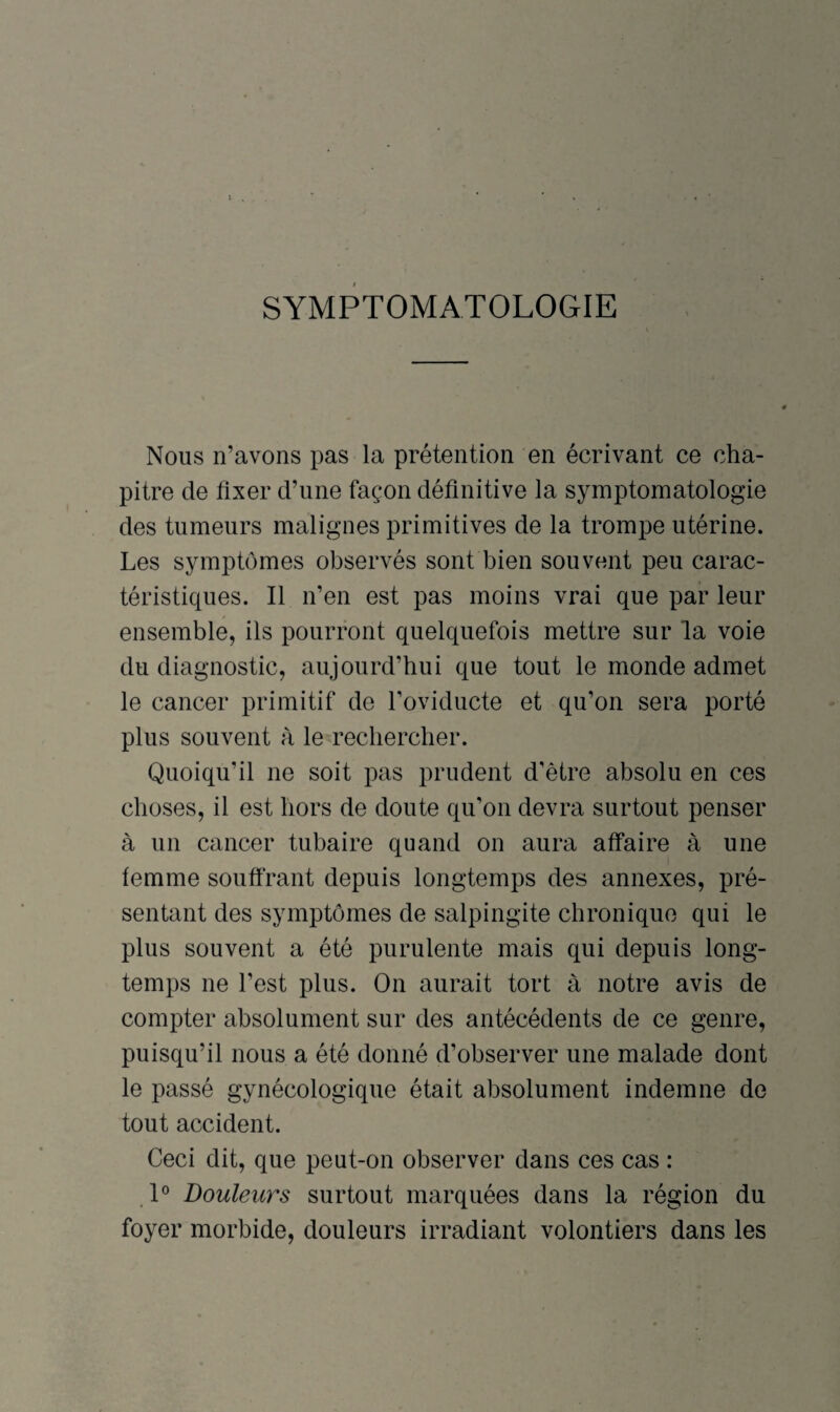 SYMPTOMATOLOGIE Nous n’avons pas la prétention en écrivant ce cha¬ pitre de fixer d’une façon définitive la symptomatologie des tumeurs malignes primitives de la trompe utérine. Les symptômes observés sont bien souvent peu carac¬ téristiques. Il n’en est pas moins vrai que par leur ensemble, ils pourront quelquefois mettre sur la voie du diagnostic, aujourd’hui que tout le monde admet le cancer primitif de l’oviducte et qu’on sera porté plus souvent à le rechercher. Quoiqu’il ne soit pas prudent d’être absolu en ces choses, il est hors de doute qu’on devra surtout penser à un cancer tubaire quand on aura affaire à une femme souffrant depuis longtemps des annexes, pré¬ sentant des symptômes de salpingite chronique qui le plus souvent a été purulente mais qui depuis long¬ temps ne l’est plus. On aurait tort à notre avis de compter absolument sur des antécédents de ce genre, puisqu’il nous a été donné d’observer une malade dont le passé gynécologique était absolument indemne de tout accident. Ceci dit, que peut-on observer dans ces cas : 1° Douleurs surtout marquées dans la région du foyer morbide, douleurs irradiant volontiers dans les