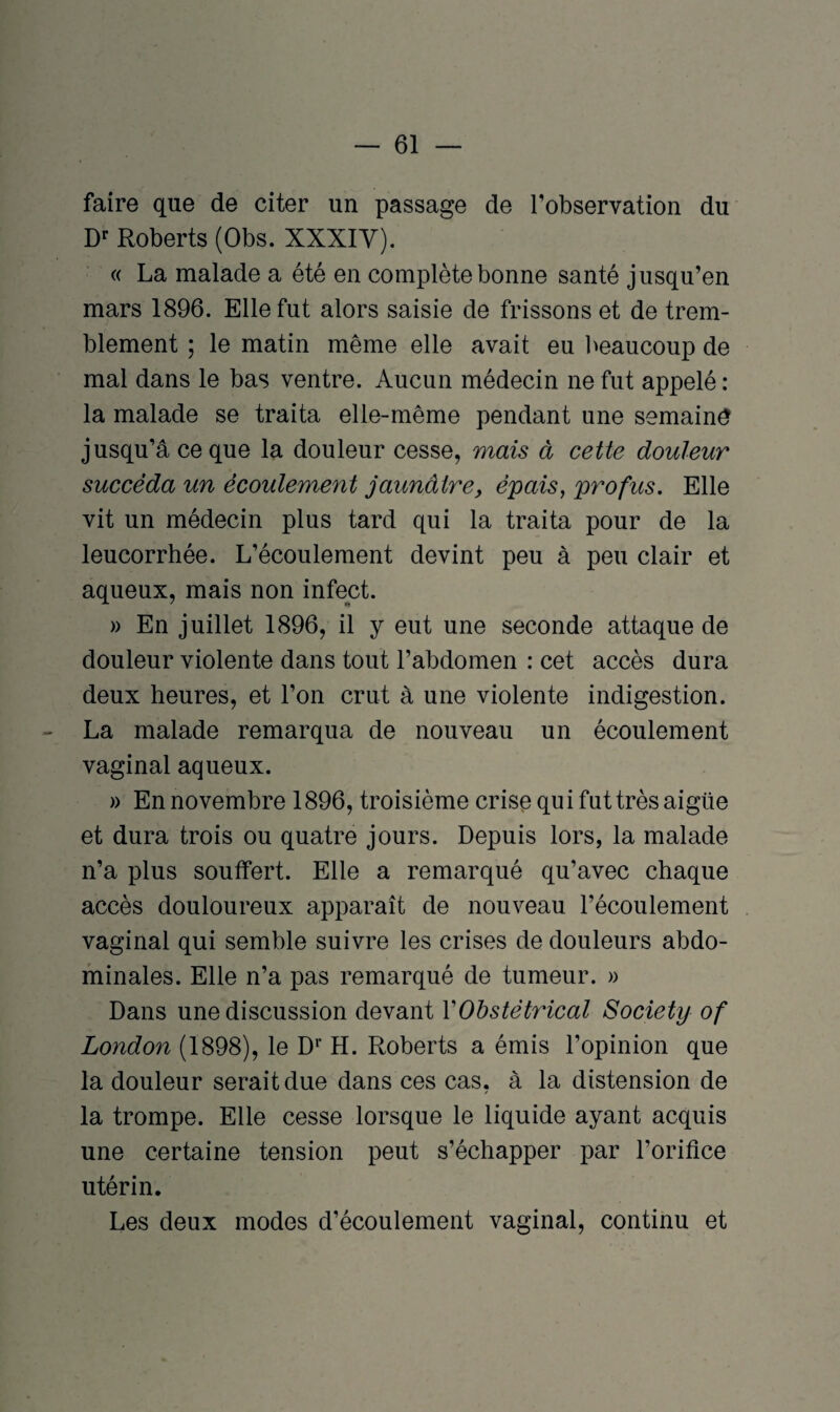 faire que de citer un passage de l'observation du Dr Roberts (Obs. XXXIV). « La malade a été en complète bonne santé jusqu’en mars 1896. Elle fut alors saisie de frissons et de trem¬ blement ; le matin même elle avait eu beaucoup de mal dans le bas ventre. Aucun médecin ne fut appelé : la malade se traita elle-même pendant une semaind jusqu’à ce que la douleur cesse, mais à cette douleur succéda un écoulement jaunâtre, épais, profits. Elle vit un médecin plus tard qui la traita pour de la leucorrhée. L’écoulement devint peu à peu clair et aqueux, mais non infect. » En juillet 1896, il y eut une seconde attaque de douleur violente dans tout l’abdomen : cet accès dura deux heures, et l’on crut à une violente indigestion. La malade remarqua de nouveau un écoulement vaginal aqueux. » En novembre 1896, troisième crise qui fut très aigüe et dura trois ou quatre jours. Depuis lors, la malade n’a plus souffert. Elle a remarqué qu’avec chaque accès douloureux apparaît de nouveau l’écoulement vaginal qui semble suivre les crises de douleurs abdo¬ minales. Elle n’a pas remarqué de tumeur. » Dans une discussion devant Y Obstétrical Society of London (1898), le D1' H. Roberts a émis l’opinion que la douleur serait due dans ces cas, à la distension de la trompe. Elle cesse lorsque le liquide ayant acquis une certaine tension peut s’échapper par l’orifice utérin. Les deux modes d’écoulement vaginal, continu et