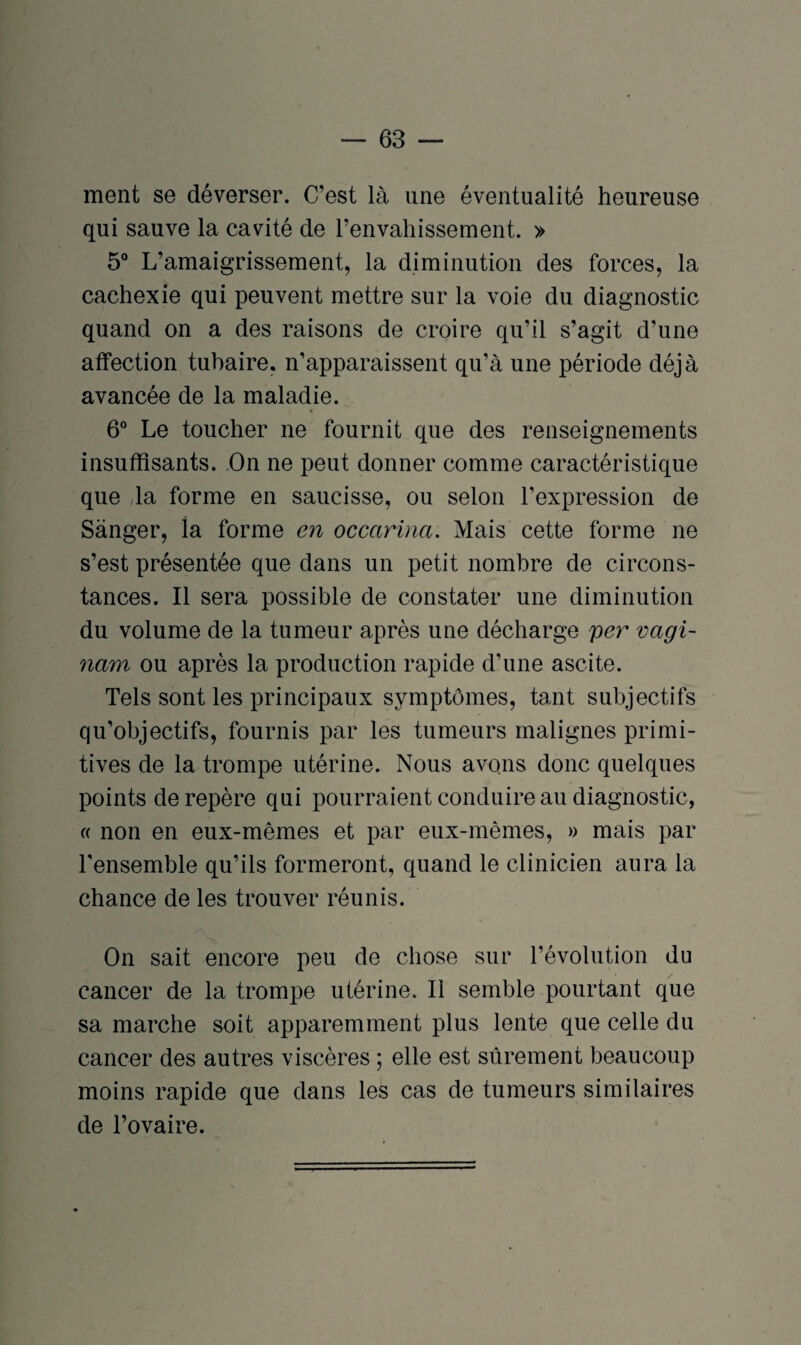 ment se déverser. C’est là une éventualité heureuse qui sauve la cavité de l’envahissement. » 5° L’amaigrissement, la diminution des forces, la cachexie qui peuvent mettre sur la voie du diagnostic quand on a des raisons de croire qu’il s’agit d’une affection tubaire, n’apparaissent qu’à une période déjà avancée de la maladie. 6° Le toucher ne fournit que des renseignements insuffisants. On ne peut donner comme caractéristique que da forme en saucisse, ou selon l’expression de Sànger, la forme en occarina. Mais cette forme ne s’est présentée que dans un petit nombre de circons¬ tances. Il sera possible de constater une diminution du volume de la tumeur après une décharge per vagi- nam ou après la production rapide d’une ascite. Tels sont les principaux symptômes, tant subjectifs qu’objectifs, fournis par les tumeurs malignes primi¬ tives de la trompe utérine. Nous avons donc quelques points de repère qui pourraient conduire au diagnostic, « non en eux-mêmes et par eux-mêmes, » mais par l'ensemble qu’ils formeront, quand le clinicien aura la chance de les trouver réunis. On sait encore peu de chose sur l’évolution du cancer de la trompe utérine. Il semble pourtant que sa marche soit apparemment plus lente que celle du cancer des autres viscères ; elle est sûrement beaucoup moins rapide que dans les cas de tumeurs similaires de l’ovaire.