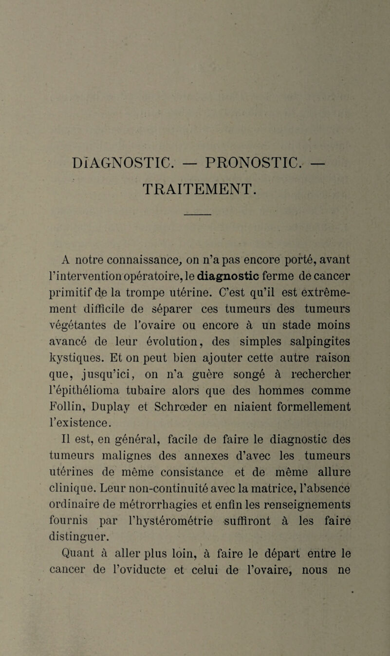 DIAGNOSTIC. — PRONOSTIC. TRAITEMENT. A notre connaissance, on n’a pas encore porté, avant l’intervention opératoire, le diagnostic ferme de cancer primitif de la trompe utérine. C’est qu’il est extrême¬ ment difficile de séparer ces tumeurs des tumeurs végétantes de l’ovaire ou encore à un stade moins avancé de leur évolution, des simples salpingites kystiques. Et on peut bien ajouter cette autre raison que, jusqu’ici, on n’a guère songé à rechercher l’épithélioma tubaire alors que des hommes comme Follin, Duplay et Schrœder en niaient formellement l’existence. Il est, en général, facile de faire le diagnostic des tumeurs malignes des annexes d’avec les tumeurs utérines de même consistance et de même allure clinique. Leur non-continuité avec la matrice, l’absence ordinaire de métrorrhagies et enfin les renseignements fournis par l’hystérométrie suffiront à les faire distinguer. Quant à aller plus loin, à faire le départ entre le cancer de l’oviducte et celui de l’ovaire, nous ne