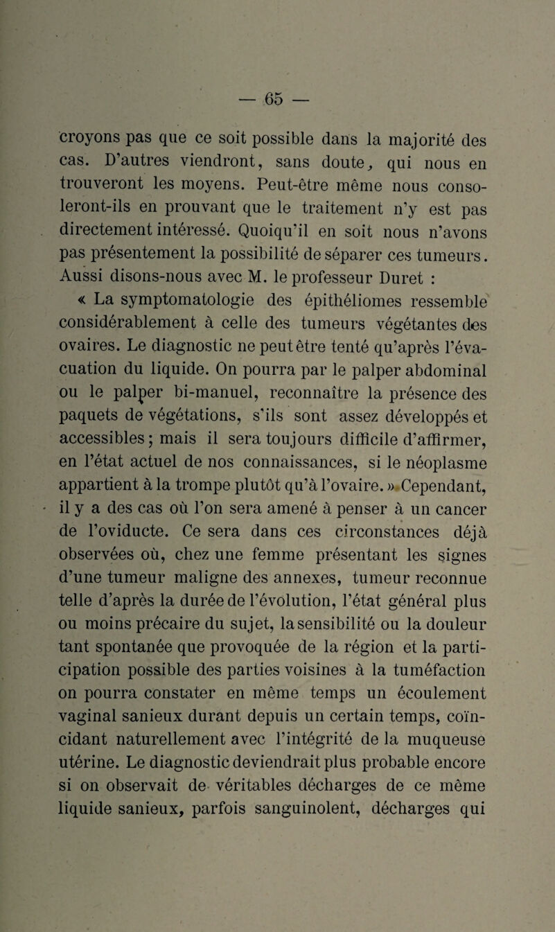 croyons pas que ce soit possible dans la majorité des cas. D’autres viendront, sans doute, qui nous en trouveront les moyens. Peut-être même nous conso¬ leront-ils en prouvant que le traitement n’y est pas directement intéressé. Quoiqu’il en soit nous n’avons pas présentement la possibilité de séparer ces tumeurs. Aussi disons-nous avec M. le professeur Duret : « La symptomatologie des épithéliomes ressemble considérablement à celle des tumeurs végétantes des ovaires. Le diagnostic ne peut être tenté qu’après l’éva¬ cuation du liquide. On pourra par le palper abdominal ou le palper bi-manuel, reconnaître la présence des paquets de végétations, s’ils sont assez développés et accessibles ; mais il sera toujours difficile d’affirmer, en l’état actuel de nos connaissances, si le néoplasme appartient à la trompe plutôt qu’à l’ovaire. » Cependant, ♦ il y a des cas où l’on sera amené à penser à un cancer de l’oviducte. Ce sera dans ces circonstances déjà observées où, chez une femme présentant les signes d’une tumeur maligne des annexes, tumeur reconnue telle d’après la durée de l’évolution, l’état général plus ou moins précaire du sujet, la sensibilité ou la douleur tant spontanée que provoquée de la région et la parti¬ cipation possible des parties voisines à la tuméfaction on pourra constater en même temps un écoulement vaginal sanieux durant depuis un certain temps, coïn¬ cidant naturellement avec l’intégrité de la muqueuse utérine. Le diagnostic deviendrait plus probable encore si on observait de véritables décharges de ce même liquide sanieux, parfois sanguinolent, décharges qui