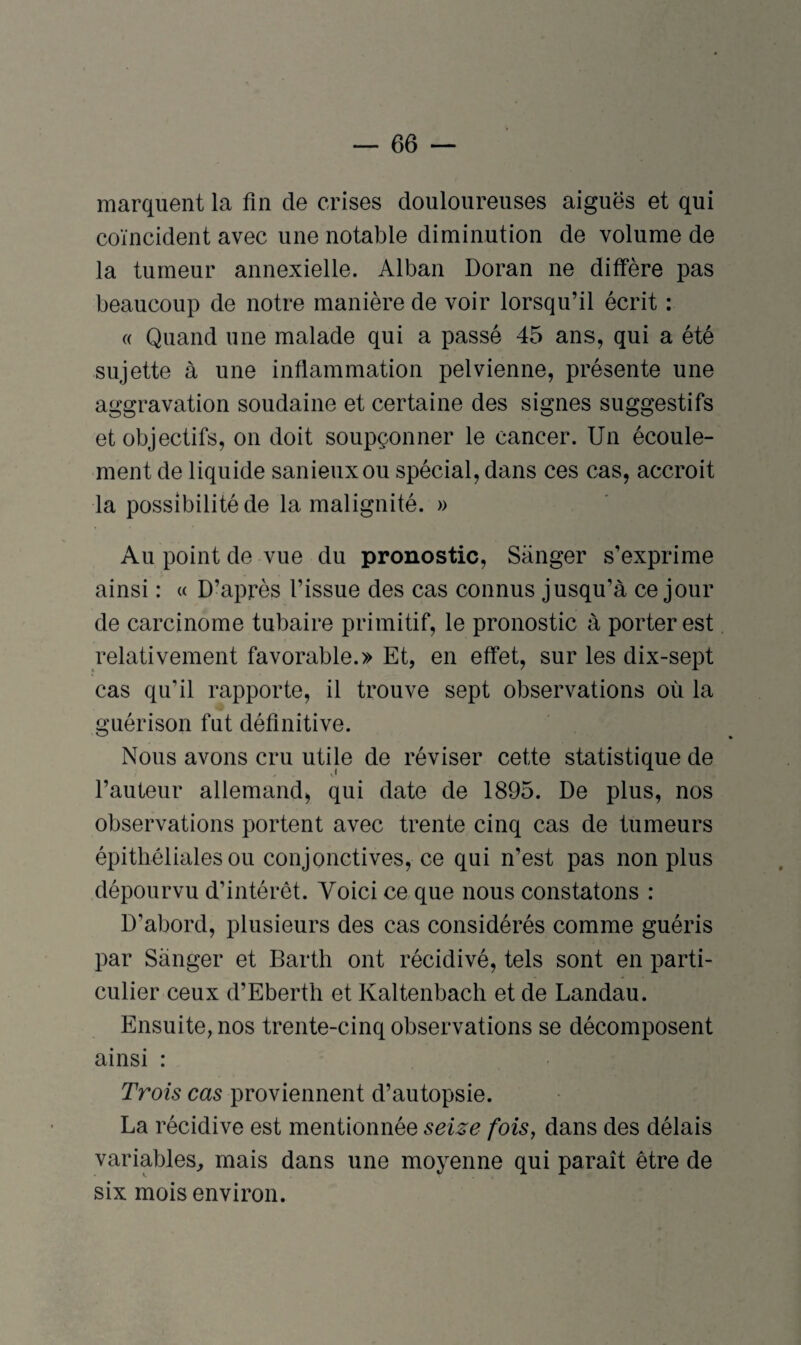marquent la fin de crises douloureuses aiguës et qui coïncident avec une notable diminution de volume de la tumeur annexielle. Alban Doran ne diffère pas beaucoup de notre manière de voir lorsqu’il écrit : « Quand une malade qui a passé 45 ans, qui a été sujette à une inflammation pelvienne, présente une aggravation soudaine et certaine des signes suggestifs et objectifs, on doit soupçonner le cancer. Un écoule¬ ment de liquide sanieuxou spécial, dans ces cas, accroit la possibilité de la malignité. » Au point de vue du pronostic, Sanger s’exprime ainsi : « D’après l’issue des cas connus jusqu’à ce jour de carcinome tubaire primitif, le pronostic à porter est relativement favorable.» Et, en effet, sur les dix-sept cas qu’il rapporte, il trouve sept observations où la guérison fat définitive. Nous avons cru utile de réviser cette statistique de l’auteur allemand, qui date de 1895. De plus, nos observations portent avec trente cinq cas de tumeurs épithéliales ou conjonctives, ce qui n’est pas non plus dépourvu d’intérêt. Voici ce que nous constatons : D'abord, plusieurs des cas considérés comme guéris par Sanger et Barth ont récidivé, tels sont en parti¬ culier ceux d’Eberth et Kaltenbach et de Landau. Ensuite, nos trente-cinq observations se décomposent ainsi : Trois cas proviennent d’autopsie. La récidive est mentionnée seize fois, dans des délais variables, mais dans une moyenne qui paraît être de six mois environ.