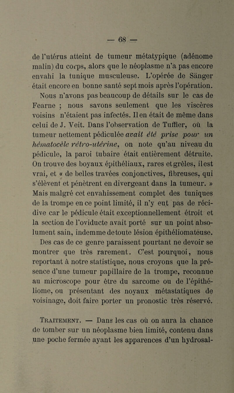 de l’utérus atteint de tumeur métatypique (adénome malin) du corps, alors que le néoplasme n’a pas encore envahi la tunique musculeuse. L’opérée de Sânger était encore en bonne santé sept mois après l’opération. Nous n’avons pas beaucoup de détails sur le cas de Fearne ; nous savons seulement que les viscères voisins n’étaient pas infectés. lien était de même dans celui de J. Veit. Dans l’observation de Tuffier, où la tumeur nettement pédiculée avait été prise pour un hématocèle rétro-utérine, on note qu’au niveau du pédicule, la paroi tubaire était entièrement détruite. On trouve des boyaux épithéliaux, rares et grêles, il est vrai, et « de belles travées conjonctives, fibreuses, qui s’élèvent et pénètrent en divergeant dans la tumeur. » Mais malgré cet envahissement complet des tuniques de la trompe en ce point limité, il n’y eut pas de réci¬ dive car le pédicule était exceptionnellement étroit et la section de l’oviducte avait porté sur un point abso¬ lument sain, indemme de toute lésion épithéliomatéuse. Des cas de ce genre paraissent pourtant ne devoir se montrer que très rarement. C’est pourquoi, nous reportant à notre statistique, nous croyons que la pré¬ sence d’une tumeur papillaire de la trompe, reconnue au microscope pour être du sarcome ou de l’épithé- liome, ou présentant des noyaux métastatiques de voisinage, doit faire porter un pronostic très réservé. Traitement. — Dans les cas où on aura la chance de tomber sur un néoplasme bien limité, contenu dans une poche fermée ayant les apparences d’un hydrosal-