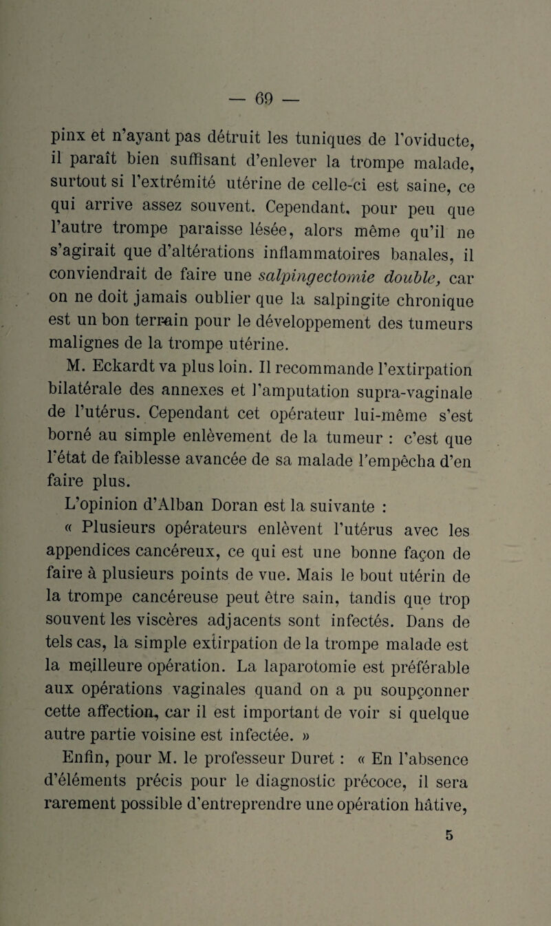 pinx et n’ayant pas détruit les tuniques de l’oviducte, il paraît bien suffisant d’enlever la trompe malade, surtout si l’extrémité utérine de celle-ci est saine, ce qui arrive assez souvent. Cependant, pour peu que l’autre trompe paraisse lésée, alors même qu’il ne s’agirait que d’altérations inflammatoires banales, il conviendrait de faire une salpingectomie double, car on ne doit jamais oublier que la salpingite chronique est un bon terrain pour le développement des tumeurs malignes de la trompe utérine. M. Eckardt va plus loin. Il recommande l’extirpation bilatérale des annexes et l’amputation supra-vaginale de l’utérus. Cependant cet opérateur lui-même s’est borné au simple enlèvement de la tumeur : c’est que 1 état de faiblesse avancée de sa malade l’empêcha d’en faire plus. L’opinion d’Alban Doran est la suivante : « Plusieurs opérateurs enlèvent l’utérus avec les appendices cancéreux, ce qui est une bonne façon de faire à plusieurs points de vue. Mais le bout utérin de la trompe cancéreuse peut être sain, tandis que trop souvent les viscères adjacents sont infectés. Dans de tels cas, la simple extirpation de la trompe malade est la meilleure opération. La laparotomie est préférable aux opérations vaginales quand on a pu soupçonner cette affection, car il est important de voir si quelque autre partie voisine est infectée. » Enfin, pour M. le professeur Duret : « En l’absence d’éléments précis pour le diagnostic précoce, il sera rarement possible d’entreprendre une opération hâtive, 5