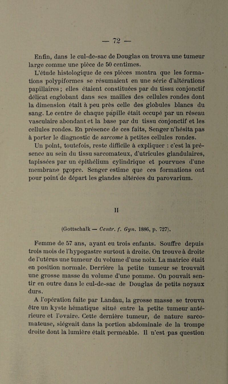 Enfin, dans le cul-de-sac de Douglas on trouva une tumeur large comme une pièce de 50 centimes. L’étude histologique de ces pièces montra que les forma¬ tions polypiformes se résumaient en une série d’altérations papillaires ; elles étaient constituées par du tissu conjonctif délicat englobant dans ses mailles des cellules rondes dont la dimension était à peu près celle des globules blancs du sang. Le centre de chaque papille était occupé par un réseau vasculaire abondant et la base par du tissu conjonctif et les cellules rondes. En présence de ces faits, Senger n’hésita pas à porter le diagnostic de sarcome à petites cellules rondes. Un point, toutefois, reste difficile à expliquer : c’est la pré¬ sence au sein du tissu sarcomateux, d’utricules glandulaires, tapissées par un épithélium cylindrique et pourvues d’une membrane propre. Senger estime que ces formations ont pour point de départ les glandes altérées du parovarium. II (Gottschalk — Centr. f. Gyn. 1886, p. 727). Femme de 57 ans, ayant eu trois enfants. Souffre depuis trois mois de l’hypogastre surtout à droite. On trouve à droite de l’utérus une tumeur du volume d’une noix. La matrice était en position normale. Derrière la petite tumeur se trouvait une grosse masse du volume d’une pomme. On pouvait sen¬ tir en outre dans le cul-de-sac de Douglas de petits noyaux durs. A l’opération faite par Landau, la grosse masse se trouva être un kyste hématique situé entre la petite tumeur anté¬ rieure et l’ovaire. Cette dernière tumeur, de nature sarco¬ mateuse, siégeait dans la portion abdominale de la trompe droite dont la lumière était perméable. Il n’est pas question