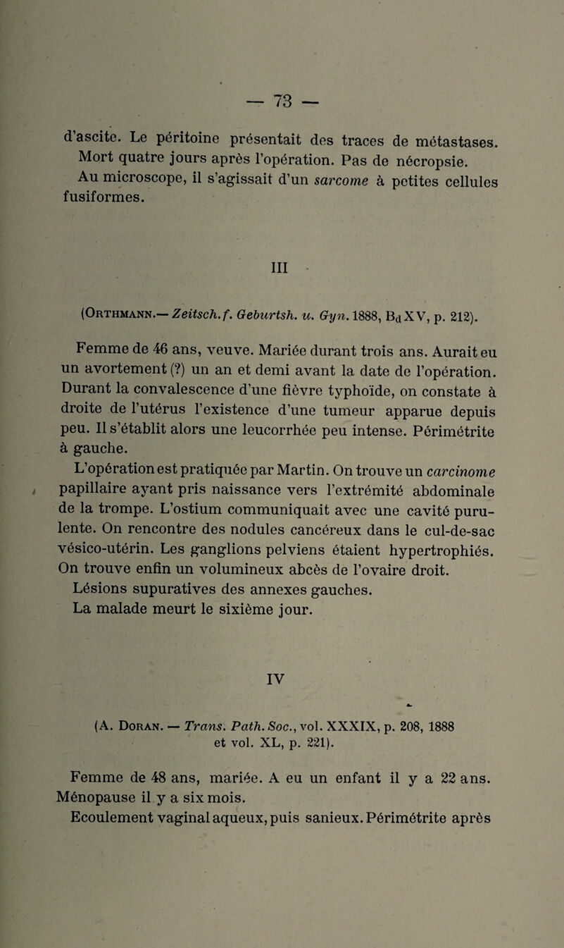 d ascite. Le péritoine présentait des traces de métastases. Mort quatre jours après l’opération. Pas de nécropsie. Au microscope, il s’agissait d’un sarcome à petites cellules fusiformes. III • (Orthmann.— Zeitsch.f. Geburtsh. u. Gyn. 1888, BdXV, p. 212). Femme de 46 ans, veuve. Mariée durant trois ans. Aurait eu un avortement (?) un an et demi avant la date de l’opération. Durant la convalescence d’une fièvre typhoïde, on constate à droite de l’utérus l’existence d’une tumeur apparue depuis peu. Il s’établit alors une leucorrhée peu intense. Pôrimétrite à gauche. L’opération est pratiquée par Martin. On trouve un carcinome papillaire ayant pris naissance vers l’extrémité abdominale de la trompe. L’ostium communiquait avec une cavité puru¬ lente. On rencontre des nodules cancéreux dans le cul-de-sac vésico-utérin. Les ganglions pelviens étaient hypertrophiés. On trouve enfin un volumineux abcès de l’ovaire droit. Lésions supuratives des annexes gauches. La malade meurt le sixième jour. IV (A. Doran. — Trans. Path.Soc., vol. XXXIX, p. 208, 1888 et vol. XL, p. 221). Femme de 48 ans, mariée. A eu un enfant il y a 22 ans. Ménopause il y a six mois. Ecoulement vaginal aqueux, puis sanieux. Périmétrite après