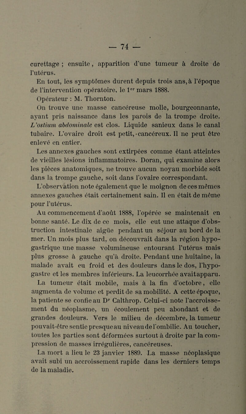 curettage ; ensuite, apparition d’une tumeur à droite de l’utérus. En tout, les symptômes durent depuis trois ans, à l’époque de l’intervention opératoire, le 1er mars 1888. Opérateur : M. Thornton. On trouve une masse cancéreuse molle, bourgeonnante, ayant pris naissance dans les parois de la trompe droite. L'ostium abdominale est clos. Liquide sanieux dans le canal tubaire. L’ovaire droit est petit,-cancéreux. Il ne peut être enlevé en entier. Les annexes gauches sont extirpées comme ôtant atteintes de vieilles lésions inflammatoires. Doran, qui examine alors les pièces anatomiques, ne trouve aucun noyau morbide soit dans la trompe gauche, soit dans l’ovaire correspondant. L’observation note également que le moignon de ces mêmes annexes gauches était certainement sain. Il en était de même pour l’utérus. Au commencement d’août 1888, l’opérée se maintenait en bonne santé. Le dix de ce mois, elle eut une attaque d’obs¬ truction intestinale aigüe pendant un séjour au bord de la mer. Un mois plus tard, on découvrait dans la région hypo¬ gastrique une masse volumineuse entourant l’utérus mais plus grosse à gauche qu’à droite. Pendant une huitaine, la malade avait eu froid et des douleurs dans le dos, l’hypo- gastre et les membres inférieurs. La leucorrhée avait apparu. La tumeur était mobile, mais à la fin d’octobre, elle augmenta de volume et perdit de sa mobilité. A cette époque, la patiente se confie au Dr Calthrop. Celui-ci note l’accroisse¬ ment du néoplasme, un écoulement peu abondant et de grandes douleurs. Vers le milieu de décembre, la tumeur pouvait-être sentie presque au niveau de l'ombilic. Au toucher, toutes les parties sont déformées surtout à droite par la com¬ pression de masses irrégulières, cancéreuses. La mort a lieu le 23 janvier 1889. La masse néoplasique avait subi un accroissement rapide dans les derniers temps de la maladie.