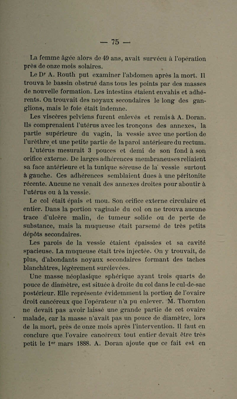 La femme âgée alors de 49 ans, avait survécu à l’opération près de onze mois solaires. Le Dr A. Routli put examiner l’abdomen après la mort. Il trouva le bassin obstrué dans tous les points par des masses de nouvelle formation. Les intestins étaient envahis et adhé¬ rents. On trouvait des noyaux secondaires le long des gan¬ glions, mais le foie était indemne. Les viscères pelviens furent enlevés et remisa A. Doran. Ils comprenaient l’utérus avec les tronçons des annexes, la partie supérieure du vagin, la vessie avec une portion de l’urèthre et une petite partie de la paroi antérieure du rectum. L’utérus mesurait 3 pouces et demi de son fond à son orifice externe. De larges adhérences membraneuses reliaient sa face antérieure et la tunique séreuse de la' vessie surtout à gauche. Ces adhérences semblaient dues à une péritonite récente. Aucune ne venait des annexes droites pour aboutir à l’utérus ou à la vessie. Le col était épais et mou. Son orifice externe circulaire et entier. Dans la portion vaginale du col on ne trouva aucune trace d’ulcère malin, de tumeur solide ou de perte de substance, mais la muqueuse était parsemé de très petits dépôts secondaires. Les parois de la vessie étaient épaissies et sa cavité spacieuse. La muqueuse était très injectée. On y trouvait, de plus, d’abondants noyaux secondaires formant des taches blanchâtres, légèrement surélevées. Une masse néoplasique sphérique ayant trois quarts de pouce de diamètre, est située à droite du col dans le cul-de-sac postérieur. Elle représente évidemment la portion de l’ovaire droit cancéreux que l’opérateur n’a pu enlever. M. Thornton ne devait pas avoir laissé une grande partie de cet ovaire malade, car la masse n’avait pas un pouce de diamètre, lors de la mort, près de onze mois après l’intervention. Il faut en conclure que l’ovaire cancéreux tout entier devait être très petit le 1er mars 1888. A. Doran ajoute que ce fait est en