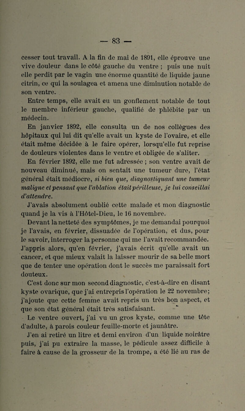cesser tout travail. A la fin de mai de 1891, elle éprouve une vive douleur dans le côté gauche du ventre ; puis une nuit elle perdit par le vagin une énorme quantité de liquide jaune citrin, ce qui la soulagea et amena une diminution notable de son ventre. Entre temps, elle avait eu un gonflement notable de tout le membre inférieur gauche, qualifié de phlébite par un médecin. En janvier 1892, elle consulta un de nos collègues des hôpitaux qui lui dit qu’elle avait un kyste de l’ovaire, et elle était môme décidée à le faire opérer, lorsqu’elle fut reprise de douleurs violentes dans le ventre et obligée de s’aliter. En février 1892, elle me fut adressée ; son ventre avait de nouveau diminué, mais on sentait une tumeur dure, l’état général était médiocre, si bien que, diagnostiquant une tumeur maligne et pensant que L’ablation était périlleuse, je lui conseillai d’attendre. J’avais absolument oublié cette malade et mon diagnostic quand je la vis à l’Hôtel-Dieu, le 16 novembre. Devant la netteté des symptômes, je me demandai pourquoi je l’avais, en février, dissuadée de l’opération, et dus, pour le savoir, interroger la personne qui me l’avait recommandée. J’appris alors, qu’en février, j’avais écrit qu’elle avait un cancer, et que mieux valait la laisser mourir de sa belle mort que de tenter une opération dont le succès me paraissait fort douteux. C’est donc sur mon second diagnostic, c’est-à-dire en disant kyste ovarique, que j’ai entrepris l’opération le 22 novembre; j’ajoute que cette femme avait repris un très bon aspect, et que son état général était très satisfaisant. Le ventre ouvert, j’ai vu un gros kyste, comme une tète d’adulte, à parois couleur feuille-morte et jaunâtre. J'en ai retiré un litre et demi environ d’un liquide noirâtre puis, j’ai pu extraire la masse, le pédicule assez difficile à faire à cause de la grosseur de la trompe, a été lié au ras de
