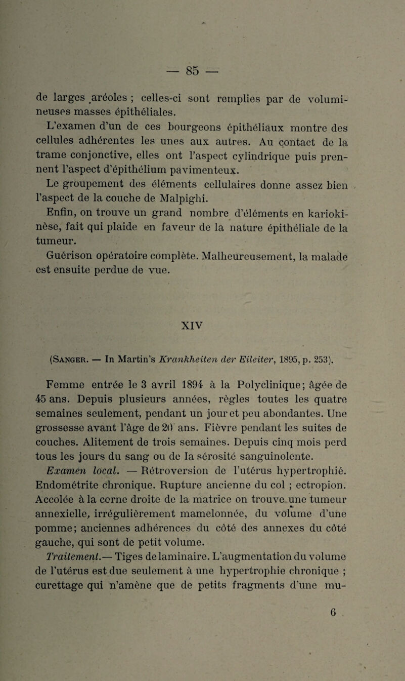 de larges aréoles ; celles-ci sont remplies par de volumi¬ neuses masses épithéliales. L’examen d’un de ces bourgeons épithéliaux montre des cellules adhérentes les unes aux autres. Au contact de la trame conjonctive, elles ont l’aspect cylindrique puis pren¬ nent l’aspect d’épithélium pavimenteux. Le groupement des éléments cellulaires donne assez bien l’aspect de la couche de Malpighi. Enfin, on trouve un grand nombre d’éléments en karioki- nèse, fait qui plaide en faveur de la nature épithéliale de la tumeur. Guérison opératoire complète. Malheureusement, la malade est ensuite perdue de vue. XIV (Sanger. — In Martin’s Krankheiten cler Eileiter, 1895, p. 253). Femme entrée le 3 avril 1894 à la Polyclinique; âgée de 45 ans. Depuis plusieurs années, règles toutes les quatre semaines seulement, pendant un jour et peu abondantes. Une grossesse avant l’âge de 20 ans. Fièvre pendant les suites de couches. Alitement de trois semaines. Depuis cinq mois perd tous les jours du sang ou de la sérosité sanguinolente. Examen local. — Rétroversion de l’utérus hypertrophié. Endométrite chronique. Rupture ancienne du col ; ectropion. Accolée à la corne droite de la matrice on trouve une tumeur annexielle, irrégulièrement mamelonnée, du volume d’une pomme; anciennes adhérences du côté des annexes du côté gauche, qui sont de petit volume. Traitement.— Tiges de laminaire. L’augmentation du volume de l’utérus est due seulement à une hypertrophie chronique ; curettage qui n’amène que de petits fragments d’une mu- 6
