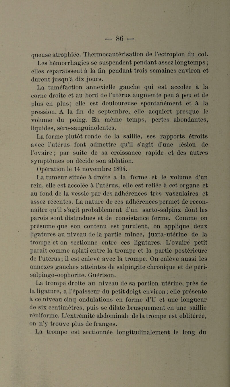 queuse atrophiée. Thermocautérisation de l’ectropion du col. Les hémorrhagies se suspendent pendant assez longtemps ; elles reparaissent à la fin pendant trois semaines environ et durent jusqu’à dix jours. La tuméfaction annexielle gauche qui est accolée à la corne droite et au bord de l’utérus augmente peu à peu et de plus en plus; elle est douloureuse spontanément et à la pression. A la fin de septembre, elle acquiert presque le volume du poing. En même temps, pertes abondantes, liquides, séro-sanguinolentes. La forme plutôt ronde de la saillie, ses rapports étroits avec l’utérus font admettre qu’il s’agit d’une lésion de l’ovaire ; par suite de sa croissance rapide et des autres symptômes on décide son ablation. Opération le 14 novembre 1894. La tumeur située à droite a la forme et le volume d’un rein, elle est accolée à l’utérus, elle est reliée à cet organe et au fond de la vessie par des adhérences très vasculaires et assez récentes. La nature de ces adhérences permet de recon¬ naître qu’il s’agit probablement d’un sacto-salpinx dont les parois sont distendues et de consistance ferme. Comme on présume que son contenu est purulent, on applique deux ligatures au niveau de la partie mince, juxta-utérine de la trompe et on sectionne entre ces ligatures. L’ovaire petit parait comme aplati entre la trompe et la partie postérieure de l’utérus ; il est enlevé avec la trompe. On enlève aussi les annexes gauches atteintes de salpingite chronique et de péri- salpingo-oophorite. Guérison. La trompe droite au niveau de sa portion utérine, près de la ligature, a l’épaisseur du petit doigt environ; elle présente à ce niveau cinq ondulations en forme d’U et une longueur de six centimètres, puis se dilate brusquement en une saillie réniforme. L’extrémité abdominale de la trompe est oblitérée, on n’y trouve plus de franges. La trompe est sectionnée longitudinalement le long du