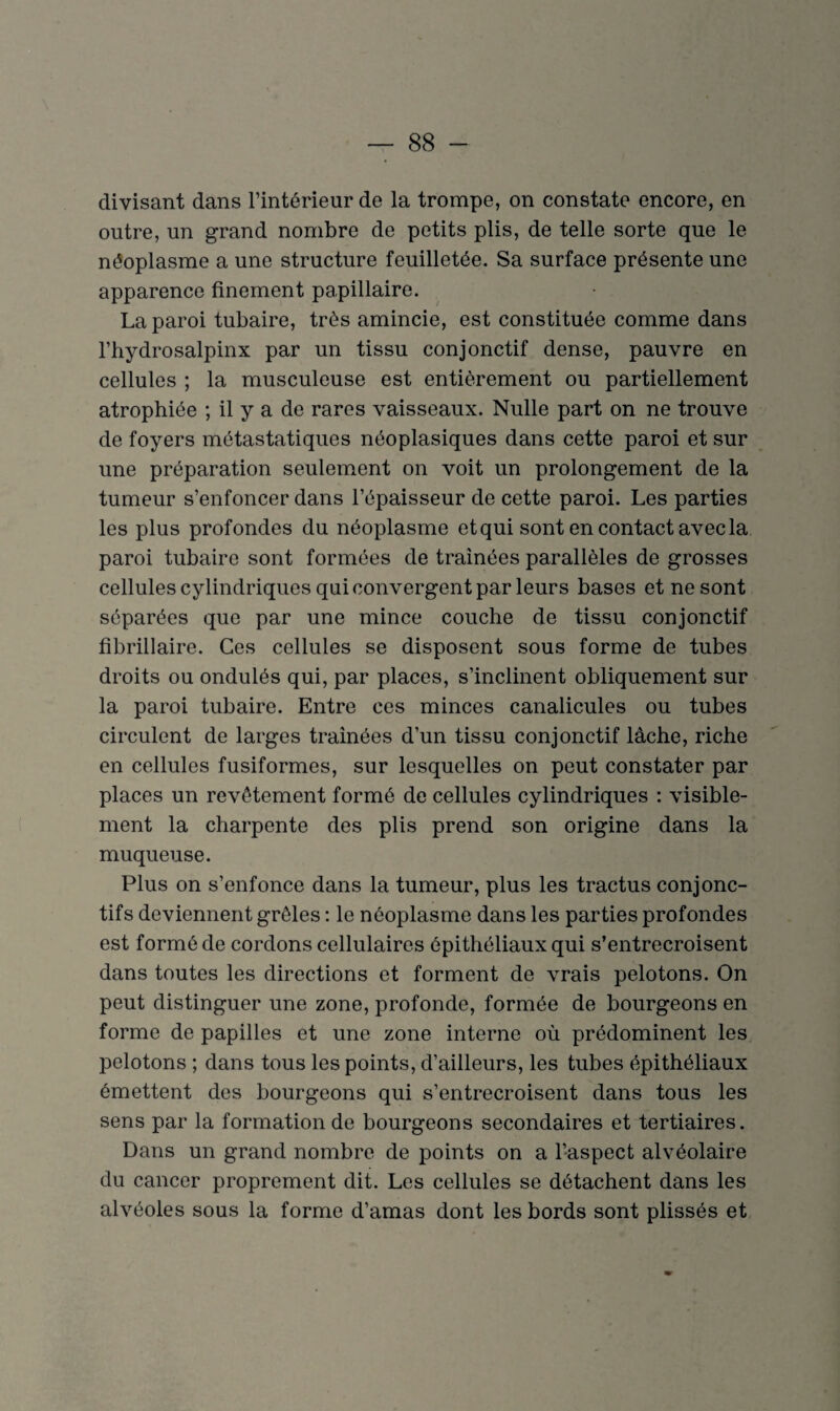 divisant dans l’intérieur de la trompe, on constate encore, en outre, un grand nombre de petits plis, de telle sorte que le néoplasme a une structure feuilletée. Sa surface présente une apparence finement papillaire. La paroi tubaire, très amincie, est constituée comme dans l’hydrosalpinx par un tissu conjonctif dense, pauvre en cellules ; la musculeuse est entièrement ou partiellement atrophiée ; il y a de rares vaisseaux. Nulle part on ne trouve de foyers métastatiques néoplasiques dans cette paroi et sur une préparation seulement on voit un prolongement de la tumeur s’enfoncer dans l’épaisseur de cette paroi. Les parties les plus profondes du néoplasme et qui sont en contact avec la paroi tubaire sont formées de trainées parallèles de grosses cellules cylindriques qui convergent par leurs bases et ne sont séparées que par une mince couche de tissu conjonctif fibrillaire. Ces cellules se disposent sous forme de tubes droits ou ondulés qui, par places, s’inclinent obliquement sur la paroi tubaire. Entre ces minces canalicules ou tubes circulent de larges traînées d’un tissu conjonctif lâche, riche en cellules fusiformes, sur lesquelles on peut constater par places un revêtement formé de cellules cylindriques : visible¬ ment la charpente des plis prend son origine dans la muqueuse. Plus on s’enfonce dans la tumeur, plus les tractus conjonc¬ tifs deviennent grêles : le néoplasme dans les parties profondes est formé de cordons cellulaires épithéliaux qui s’entrecroisent dans toutes les directions et forment de vrais pelotons. On peut distinguer une zone, profonde, formée de bourgeons en forme de papilles et une zone interne où prédominent les pelotons ; dans tous les points, d’ailleurs, les tubes épithéliaux émettent des bourgeons qui s’entrecroisent dans tous les sens par la formation de bourgeons secondaires et tertiaires. Dans un grand nombre de points on a l’aspect alvéolaire du cancer proprement dit. Les cellules se détachent dans les alvéoles sous la forme d’amas dont les bords sont plissés et