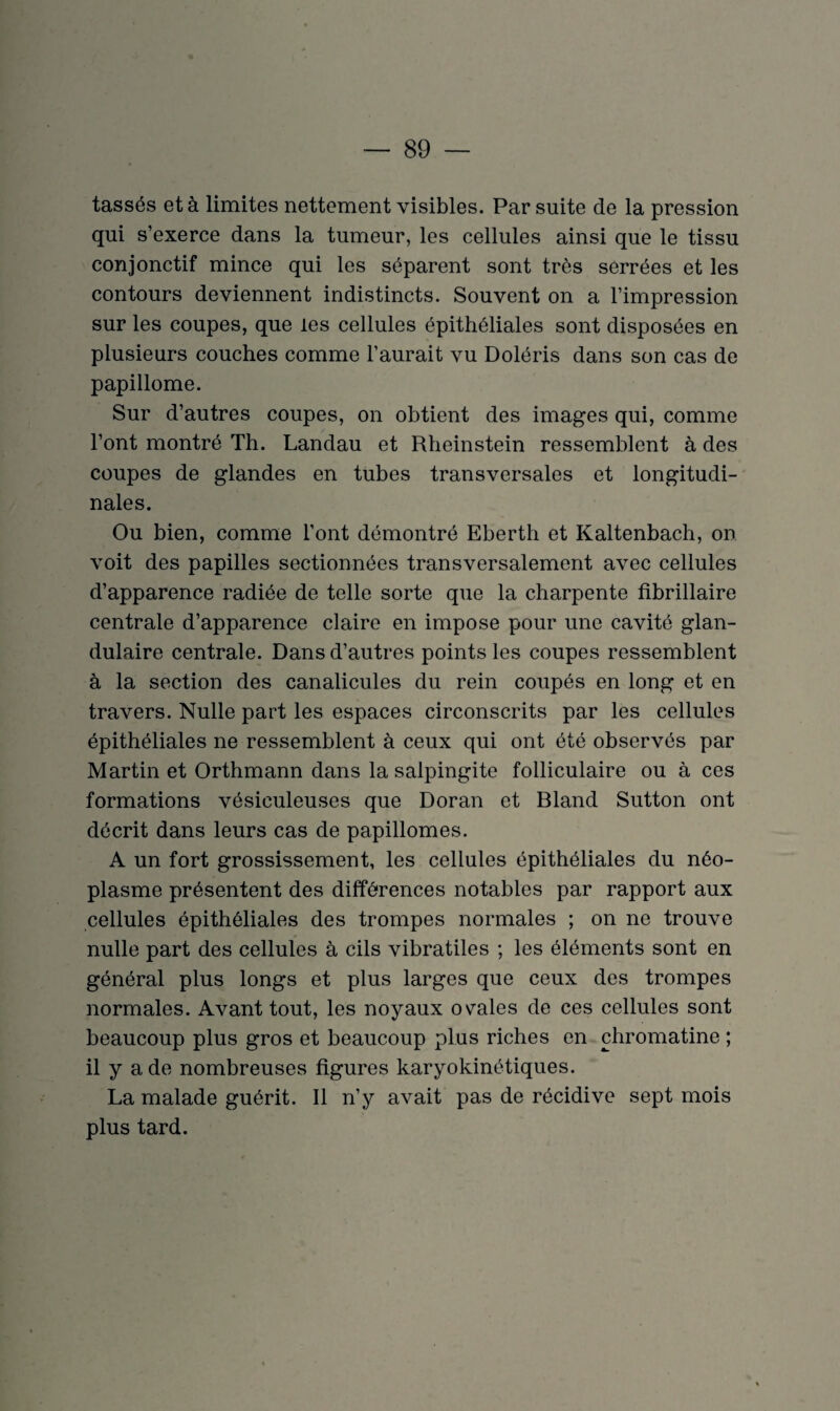 tassés et à limites nettement visibles. Par suite de la pression qui s’exerce dans la tumeur, les cellules ainsi que le tissu conjonctif mince qui les séparent sont très serrées et les contours deviennent indistincts. Souvent on a l’impression sur les coupes, que les cellules épithéliales sont disposées en plusieurs couches comme l’aurait vu Doléris dans son cas de papillome. Sur d’autres coupes, on obtient des images qui, comme l’ont montré Th. Landau et Rheinstein ressemblent à des coupes de glandes en tubes transversales et longitudi¬ nales. Ou bien, comme l’ont démontré Ebertli et Kaltenbach, on voit des papilles sectionnées transversalement avec cellules d’apparence radiée de telle sorte que la charpente fibrillaire centrale d’apparence claire en impose pour une cavité glan¬ dulaire centrale. Dans d’autres points les coupes ressemblent à la section des canalicules du rein coupés en long et en travers. Nulle part les espaces circonscrits par les cellules épithéliales ne ressemblent à ceux qui ont été observés par Martin et Orthmann dans la salpingite folliculaire ou à ces formations vésiculeuses que Doran et Bland Sutton ont décrit dans leurs cas de papillomes. A un fort grossissement, les cellules épithéliales du néo¬ plasme présentent des différences notables par rapport aux cellules épithéliales des trompes normales ; on ne trouve nulle part des cellules à cils vibratiles ; les éléments sont en général plus longs et plus larges que ceux des trompes normales. Avant tout, les noyaux ovales de ces cellules sont beaucoup plus gros et beaucoup plus riches en chromatine ; il y a de nombreuses figures karyokinétiques. La malade guérit. Il n’y avait pas de récidive sept mois plus tard.