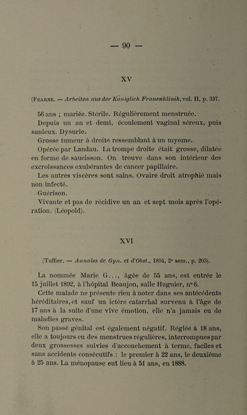 ♦ XV (Fearne. —Arbeiten aus der Koniglich Frauenklinik, vol. II, p. 337. 56 ans ; mariée. Stérile. Régulièrement menstruée. Depuis un an et demi, écoulement vaginal séreux, puis sanieux. Dvsurie. Grosse tumeur à droite ressemblant à un myome. Opérée par Landau. La trompe droite était grosse, dilatée en forme de saucisson. On trouve dans son intérieur des excroissances exubérantes de cancer papillaire. Les autres viscères sont sains. Ovaire droit atrophié mais non infecté. Guérison. Vivante et pas de récidive un an et sept mois après l’opé¬ ration. (Léopold). XVI (Tuffier. — Annales de Gyn. et d'Obst., 1894, 2e sem., p. 203). La nommée Marie G..., âgée de 55 ans, est entrée le 15 juillet 1892, à l’hôpital Beaujon, salle Huguier, n°6. Cette malade ne présente rien à noter dans ses antécédents héréditaires, et sauf un ictère catarrhal survenu à l’âge de 17 ans à la suite d’une vive émotion, elle n’a jamais eu de maladies graves. Son passé génital est également négatif. Réglée à 18 ans, elle a toujours eu des menstrues régulières, interrompues par deux grossesses suivies d'accouchement à terme, faciles et sans accidents consécutifs : le premier à 22 ans, le deuxième à 25 ans. La ménopause eut lieu à 51 ans, en 1888.