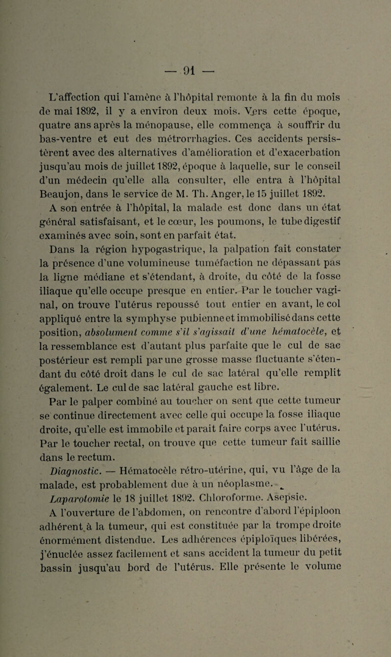 L’affection qui l'amène à l’hôpital remonte à la fin clu mois de mai 1892, il y a environ deux mois. Vers cette époque, quatre ans après la ménopause, elle commença à souffrir du bas-ventre et eut des métrorrhagies. Ces accidents persis¬ tèrent avec des alternatives d’amélioration et d’exacerbation jusqu’au mois de juillet 1892, époque à laquelle, sur le conseil d’un médecin qu’elle alla consulter, elle entra à l’hôpital Beaujon, dans le service de M. Th. Anger, le 15 juillet 1892. A son entrée à l’hôpital, la malade est donc dans un état général satisfaisant, et le cœur, les poumons, le tube digestif examinés avec soin, sont en parfait état. Dans la région hypogastrique, la palpation fait constater la présence d’une volumineuse tuméfaction ne dépassant pas la ligne médiane et s’étendant, à droite, du côté de la fosse iliaque qu’elle occupe presque en entier. Par le toucher vagi¬ nal, on trouve l’utérus repoussé tout entier en avant, le col appliqué entre la symphyse pubienne et immobilisé dans cette position, absolument comme s'il s'agissait cl'une hématocèle, et la ressemblance est d’autant plus parfaite que le cul de sac postérieur est rempli par une grosse masse fluctuante s’éten¬ dant du côté droit dans le cul de sac latéral qu’elle remplit également. Le cul de sac latéral gauche est libre. Par le palper combiné au toucher on sent que cette tumeur se continue directement avec celle qui occupe la fosse iliaque droite, qu’elle est immobile et parait faire corps avec l’utérus. Par le toucher rectal, on trouve que cette tumeur fait saillie dans le rectum. Diagnostic. — Hématocèle rétro-utérine, qui, vu l’àge de la malade, est probablement due à un néoplasme. ^ Laparotomie le 18 juillet 1892. Chloroforme. Asepsie. A l’ouverture de l’abdomen, on rencontre d’abord l’épiploon adhérent à la tumeur, qui est constituée par la trompe droite énormément distendue. Les adhérences épiploïques libérées, j’énucléc assez facilement et sans accident la tumeur du petit bassin jusqu’au bord de l’utérus. Elle présente le volume