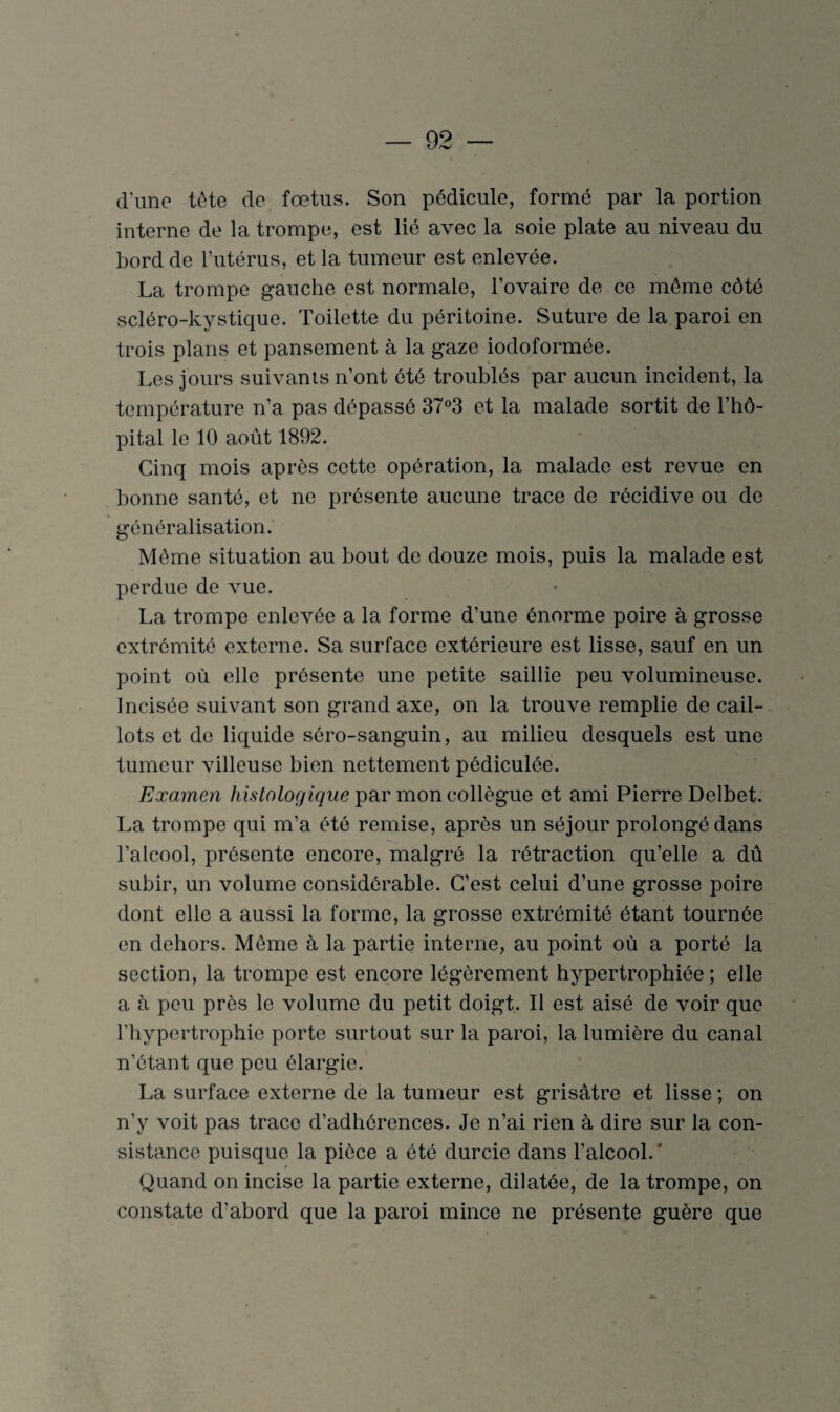 d’une tête de fœtus. Son pédicule, formé par la portion interne de la trompe, est lié avec la soie plate au niveau du bord de l’utérus, et la tumeur est enlevée. La trompe gauche est normale, l’ovaire de ce môme côté scléro-kystique. Toilette du péritoine. Suture de la paroi en trois plans et pansement à la gaze iodoformée. Les jours suivants n’ont été troublés par aucun incident, la température n’a pas dépassé 37°3 et la malade sortit de l’hô¬ pital le 10 août 1892. Cinq mois après cette opération, la malade est revue en bonne santé, et ne présente aucune trace de récidive ou de généralisation. Môme situation au bout de douze mois, puis la malade est perdue de vue. La trompe enlevée a la forme d’une énorme poire à grosse extrémité externe. Sa surface extérieure est lisse, sauf en un point où elle présente une petite saillie peu volumineuse. Incisée suivant son grand axe, on la trouve remplie de cail¬ lots et de liquide séro-sanguin, au milieu desquels est une tumeur villeuse bien nettement pôdiculée. Examen histologique par mon collègue et ami Pierre Delbet. La trompe qui m’a été remise, après un séjour prolongé dans l’alcool, présente encore, malgré la rétraction qu’elle a dû subir, un volume considérable. C’est celui d’une grosse poire dont elle a aussi la forme, la grosse extrémité étant tournée en dehors. Môme à la partie interne, au point où a porté la section, la trompe est encore légèrement hypertrophiée ; elle a à peu près le volume du petit doigt. Il est aisé de voir que l’hypertrophie porte surtout sur la paroi, la lumière du canal n’étant que peu élargie. La surface externe de la tumeur est grisâtre et lisse ; on n’y voit pas trace d’adhérences. Je n’ai rien à dire sur la con¬ sistance puisque la pièce a été durcie dans l’alcool.' Quand on incise la partie externe, dilatée, de la trompe, on constate d’abord que la paroi mince ne présente guère que